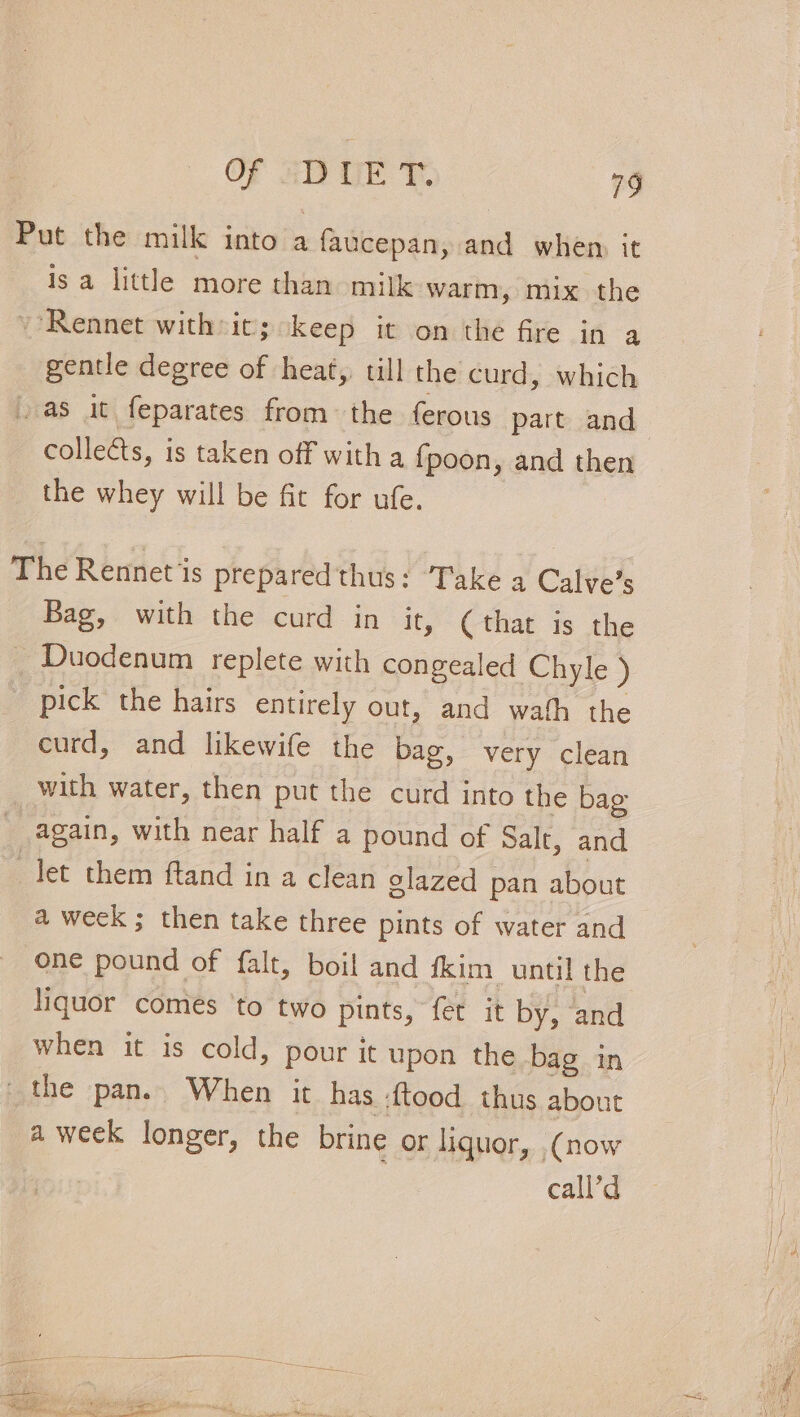 Put the milk into a faucepan, and when it isa little more than milk warm, mix the ~’Rennet withsit; keep it on the fre in a gentle degree of heat,. till the curd, which as it feparates from the ferous part and collects, is taken off with a fpoon, and then the whey will be fit for ufe. The Rennet is prepared thus: Take a Calve’s Bag, with the curd in it, (that is the _ Duodenum replete with congealed Chyle ) pick the hairs entirely out, and wath the curd, and likewife the bag, very clean with water, then put the curd into the bag again, with near half a pound of Salt, and let them ftand in a clean glazed pan about a week ; then take three pints of water and one pound of falt, boil and fkim until the liquor comes ‘to two pints, fet it by, and when it is cold, pour it upon the bag in _ the pan. When it has :{tood thus about -aweek longer, the brine or liquor, (now , call’d