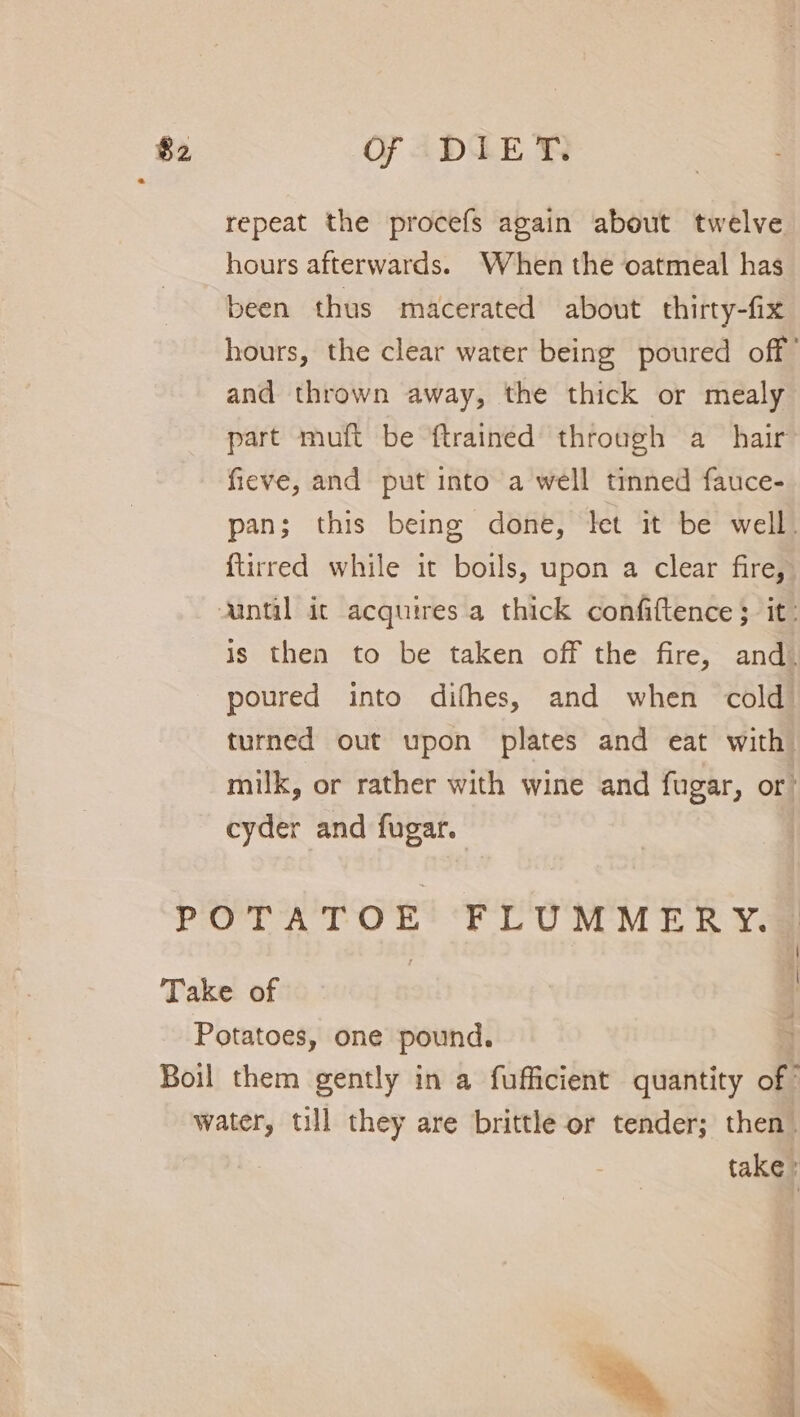 repeat the procefs again about twelve hours afterwards. When the oatmeal has been thus macerated about thirty-fix hours, the clear water being poured off” and thrown away, the thick or mealy part muft be {trained through a hair fieve, and put into a well tinned fauce- pan; this being done, let it be well. {tirred while it boils, upon a clear fire, Aantal it acquires a thick confiftence 3 it: is then to be taken off the fire, and. poured into difhes, and when cold turned out upon plates and eat with milk, or rather with wine and fugar, or: cyder and fugar. POTATOE FLUMMERY. Take of Potatoes, one pound. Boil them gently in a fufficient quantity off water, till they are brittle or tender; then take r A re |