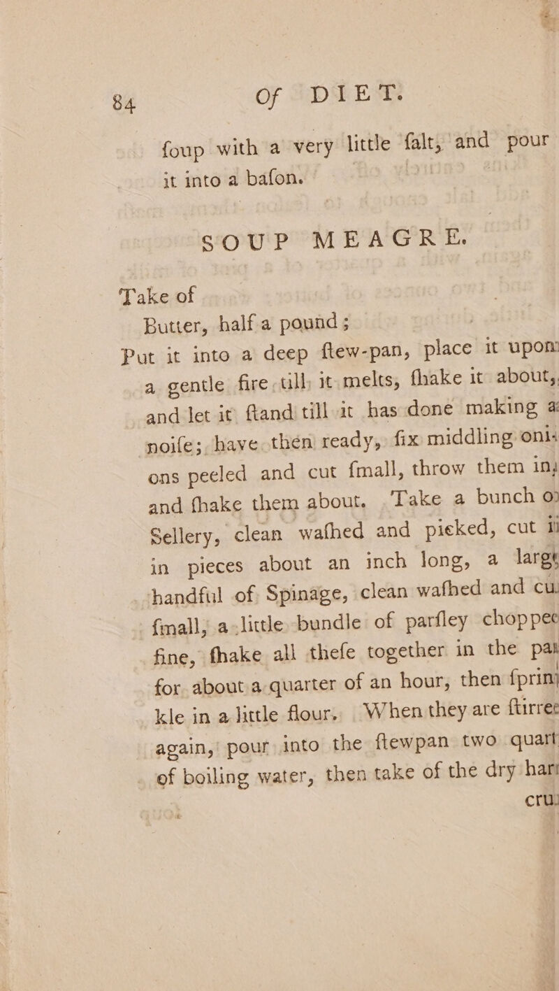 foup with a very little is and pour it into a ‘baton, SOUP MEAGRE. Take of Butter, halfa pound ; | Put it into a deep ftew-pan, place it Upon a gentle fire ull it melts, fhake it about, and let it: Gand till ic has done making 4 noile; have then ready, fix middling onl: ons peeled and cut {mall, throw them in, and fhake them about. Take a bunch 07 Sellery, clean wafhed and pieked, cut il in pieces about an inch long, a larg handful of Spinage, clean sasioee and cu. {mall; alittle bundle of parfley chop pee fine, fhake all thefe together in the pan for about a quarter of an hour, then fprinj kle in alittle flour, When they are ftirret again,’ pour into the flewpan two quart of boiling water, then take of the dry hari cru!