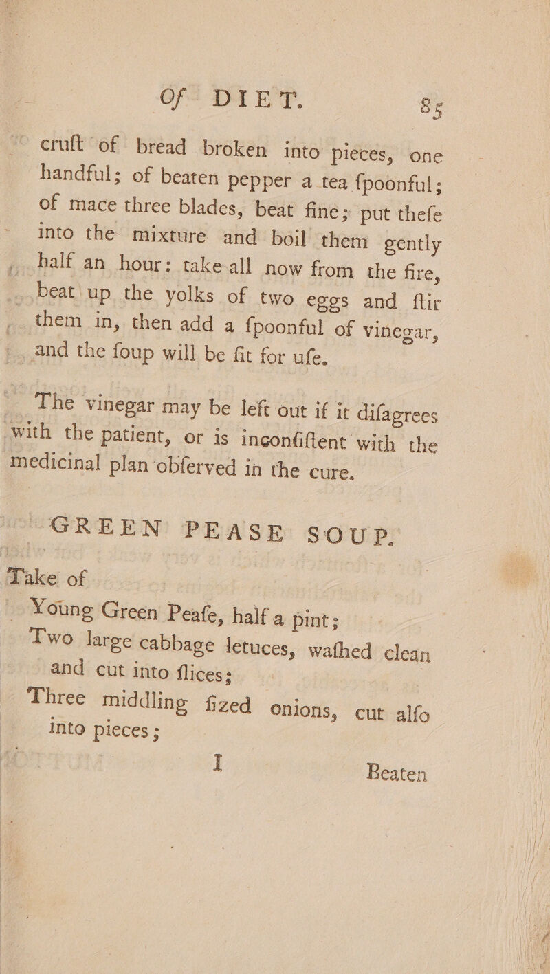 — cruft of bread broken into pieces, one handful; of beaten pepper a tea {poonful; of mace three blades, beat fine; put thefe into the mixture and boil them gently _ half an hour: take all now from the fire, beat up the yolks of two eges and ftir them in, then add a {poonful of vinegar, | _and the foup will be fit for ufe. The vinegar may be left out if it difagrees with the patient, or is ingonfiftent with the medicinal plan obferved in the cure. GREEN PEASE SOUP. Take of ‘e Young Green Peafe, half a pint; Two large cabbage letuces, wathed clean and cut into flices; Three middling fzed onions, cut alfo Into pieces ; | Beaten