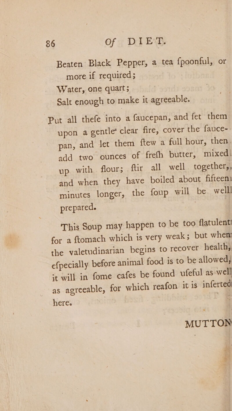 Beaten Black Pepper, a tea fpoonful, or more if required ; Water, one quart; Salt enough to make it agreeable. Put all thefe into a faucepan, and fet them upon a gentle* clear fire, cover the fauce- pan, and let them ftew a full hour, then. add two ounces of frefh butter, mixed | up with flour; ftir all well together,, and when they have boiled about fifteen minutes longer, the foup will be welll prepared. This Soup may happen to be too flatulenti for a ftomach which is very weak; but when the valetudinarian begins to recover health, efpecially before animal food is to be allowed, st will in fome cafes be found ufeful as well as agreeable, for which reafon it is inferted here. MUTTON