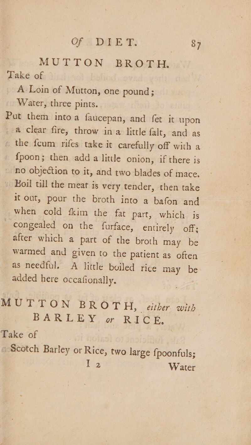 MUTTON BROTH. Take of A-Loin of Mutton, one pound; Water, three pints. Put them intoa faucepan, and fet it upon a Clear fire, throw in a little falt, and as _ the fcum rifes take it carefully off with a {poon; then adda little onion, if there js no objection to it, and two blades of mace. oil till the meat is very tender, then take it out, pour the broth into a bafon and when cold fkim the far part, which is congealed on the {furface, entirely off; after which a part of the broth may be warmed and given to the patient as often as needful. A little boiled rice may be added here occafionally. pee MUTTON BROTH, either. with BARLEY or RICE, ; Take of | | Scotch Barley or Rice, two large {poonfuls; [2 Water