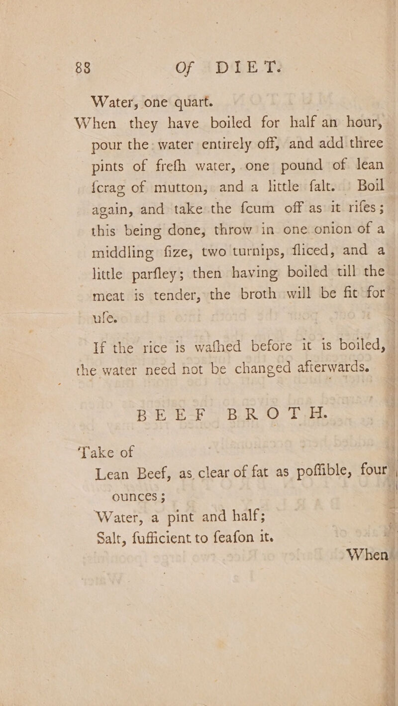 Water, one quart. . When they have boiled for half an hour, pour the: water entirely off, and add three pints of frefh water, one pound of lean_ {crag of mutton, and a little falt. | Boil again, and take the fcum off as: it rifes; this being done, throw in one onion of a middling fize, two turnips, fliced, and a little parfley; then having boiled ull the meat is tender, the broth will be fit for ule. If the rice is wafhed before it is boiled, ~ the water need not be changed afterwards. BEEF BROTH. Take of Lean Beef, as clear of fat as poffible, four , OUNCES ; Water, a pint and half; Salt, fufficient to feafon it. met When