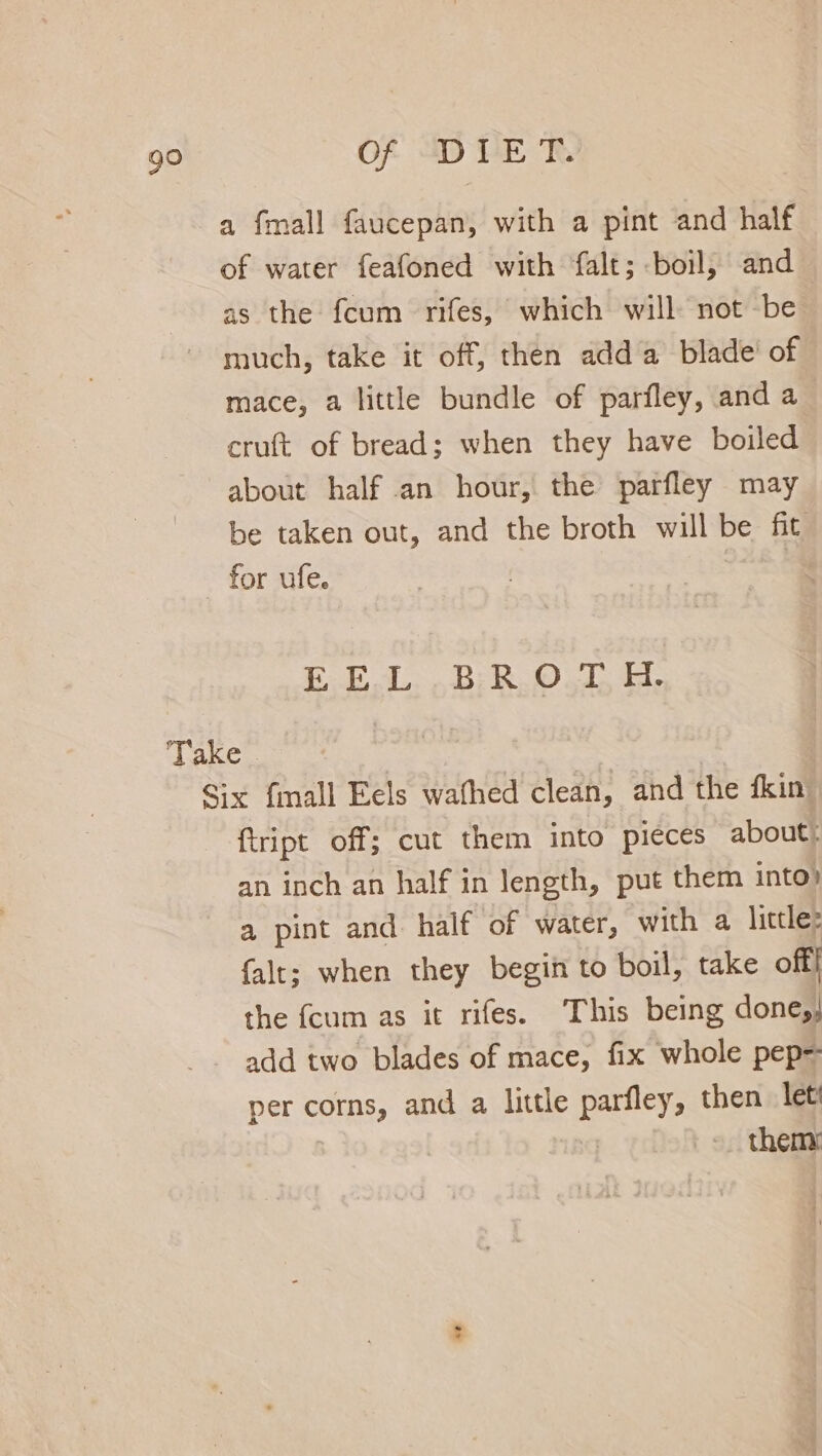 a fmall faucepan, with a pint and half of water feafoned with falt; boil, and as the fcum rifes, which will not be much, take it off, then adda blade’ of mace, a little bundle of parfley, and a cruft of bread; when they have boiled about half an hour, the parfley may be taken out, and the broth will be fit for ufe. E E.L. .B;:R.O., H. Take Six fmall Eels wafhed clean, and the fkin ftript off; cut them into pieces about: an inch an half in length, put them into» a pint and half of water, with a little: {alt; when they begin to boil, take off| the {cum as it rifes. This being done,, add two blades of mace, fix whole pep= per corns, and a little lanes then let | them