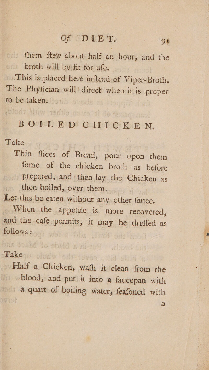 them ftew about half an hour, and the | broth will be:fit for ufe. »This is placed here inftead of Viper-Broth. The Phyfician will’ dire when it is proper to be taken. BOEL ED! CHT @: KEN. Take Thin flices of Bread, pour upon hen fome of the chicken broth as before prepared, and then lay the Chicken as then boiled, over them. Let this be eaten without any other oe When the appetite is more recovered, and the cafe. permits, it may be drefled as follows: T ake. ‘Half a Chicken, wath it clean from the blood, and put it into a faucepan with a quart of boiling water, feafoned with | a