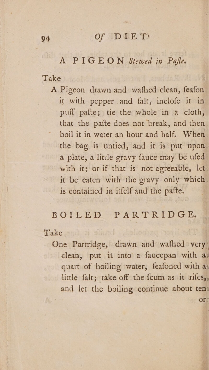 A PIGEON Stewed in Pafe. it with pepper and falt, inclofe it in puff pafte; tie the whole in a cloth, that the pafte does not break, and then. boil it in water an hour and half. When the bag is untied, and it is put upon with it; or if that is not agreeable, let. it be eaten with the gravy only which. is contained in itfelf and the patfte. clean, put it into a faucepan with aj quart of boiling water, feafoned with a: little falt; take off the {cum as it rifes,, and let the boiling continue about ten: or: