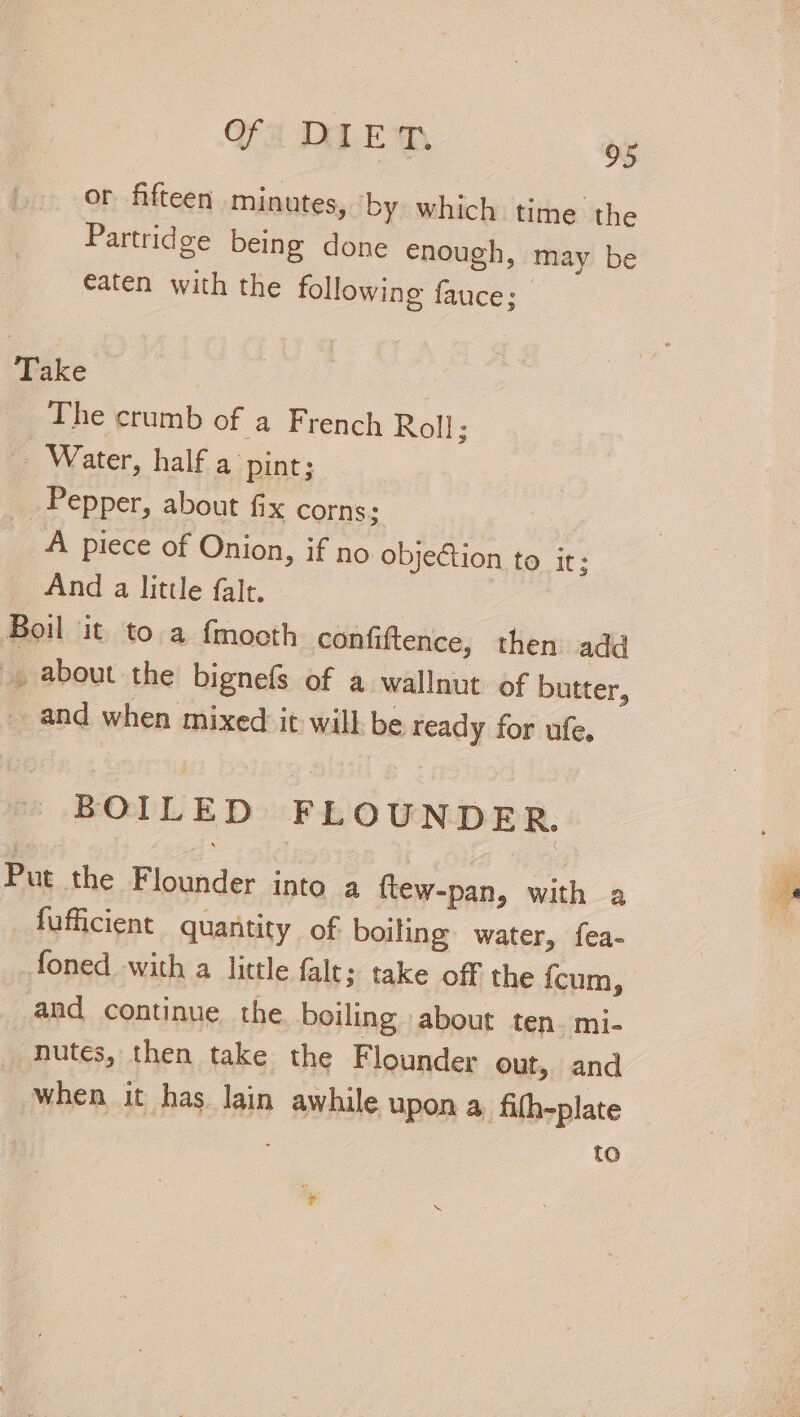 or fifteen minutes, ‘by which time the Partridge being done enough, may be eaten with the following fauce; Take The crumb of a French Roll; Water, half a pint; Pepper, about fix corns; A piece of Onion, if no objection to it: And a little falt. | Boil it to a f{mooth confiftence, then add , about the bignefs of a wallnut of butter, and when mixed it will be ready for ufe. BOILED FLOUNDER. Put the Flounder into a ftew-pan, with a fufficient quantity of boiling water, fea- foned with a little fale; take off the {cum, and continue the boiling abour ten. mi- nutes, then take the Flounder out, and When it has lain awhile upon a. fifh-plate to