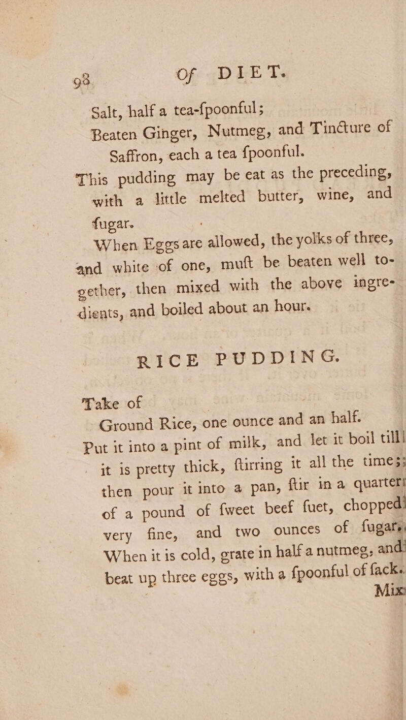 Galt, half a tea-fpoonful ; Beaten Ginger, Nutmeg, and Tincture of Saffron, each a tea fpoonful. This pudding may be eat as the preceding, with a little melted butter, wine, and fugar. When Eggs are allowed, the yolks of three, and white of one, mutt be beaten well to- gether, then mixed with the above ingre- dients, and boiled about an hour. RICE PUDDING. Take of | Ground Rice, one ounce and an half. Put it into a pint of milk, and let it boil till it is pretty thick, ftirring it all the time 3; then pour it into a pan, ftir in a quarters of a pound of {weet beef fuet, chopped: very fine, and two ounces of fugars, When it is cold, grate in half a nutmeg, and: beat up three eggs, with a fpoonful of fack.. Mix