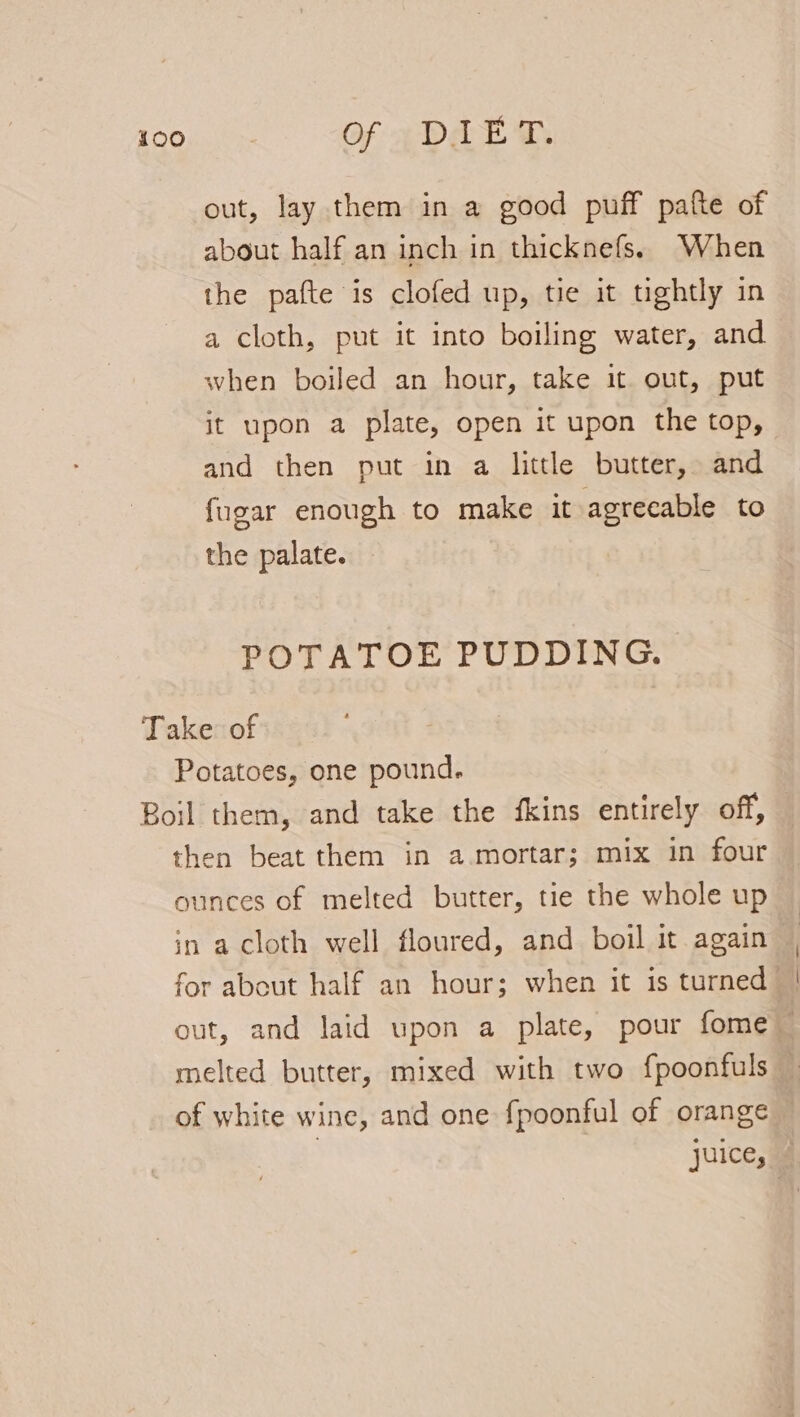 out, lay them in a good puff patte of about half an inch in thicknefs. When the pafte is clofed up, tie it tightly in a cloth, put it into boiling water, and when boiled an hour, take it out, put it upon a plate, open it upon the top, and then put in a little butter, and {ugar enough to make it agreeable to the palate. POTATOE PUDDING. Take: of Potatoes, one pound. Boil them, and take the fkins entirely off, then beat them in a.mortar; mix in four ounces of melted butter, tie the whole up in a cloth well floured, and boil it again for about half an hour; when it is turned | out, and laid upon a plate, pour fome melted butter, mixed with two fpoonfuls of white wine, and one fpoonful of orange — ; juice,