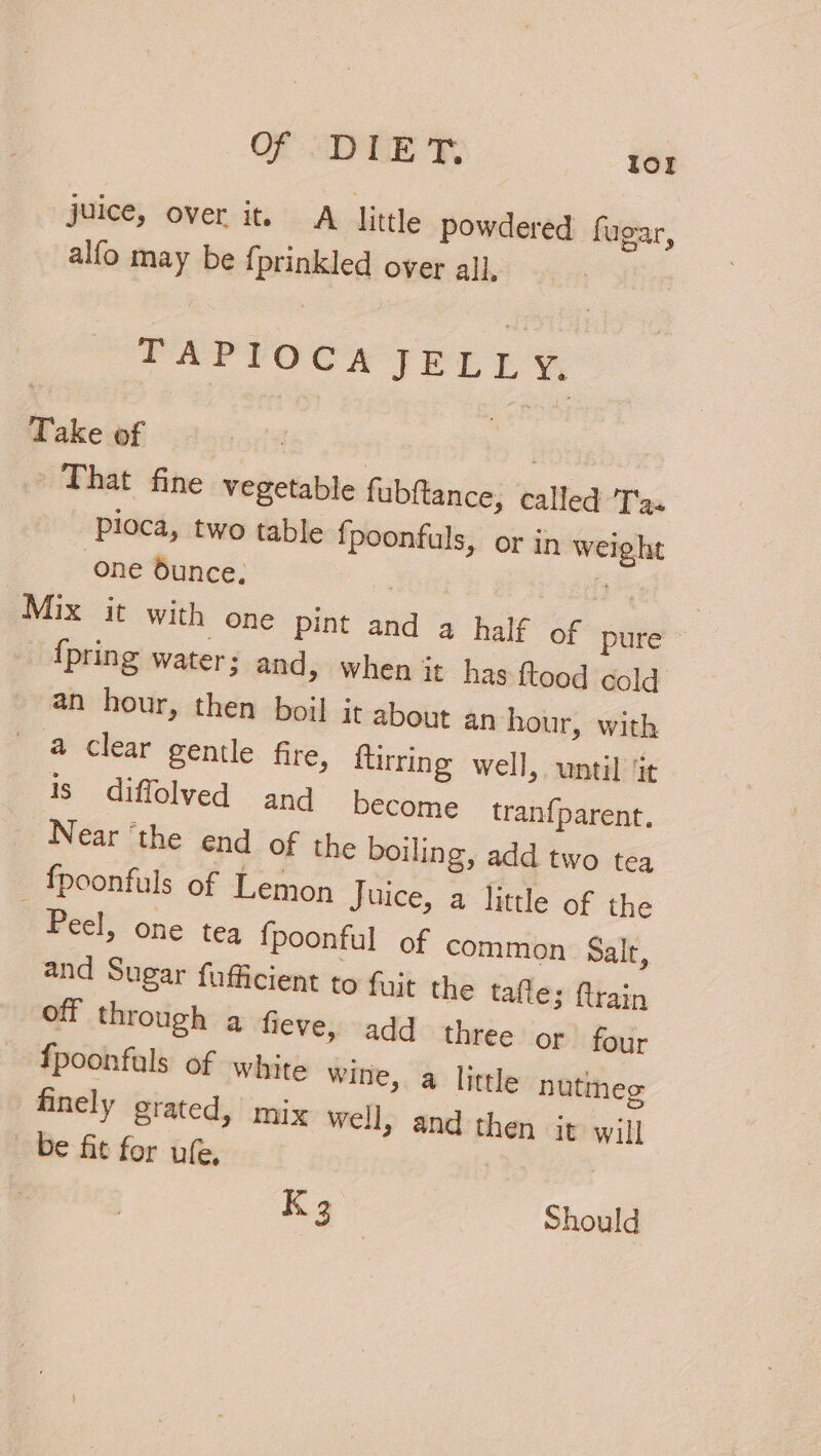 juice, over it. A little powdered fugar, alfo may be {prinkled over all, | TAPIOCA FEELS Take of : | ; That fine vegetable fubftance, called 'T'g« Ploca, two table fpoonfuls, or in weight one dunce, | 3 Mix it with one pint and a half of pure _ {pring water; and, when it has ftood cold an hour, then boil it about an hour, with a clear gentle fire, ftirring well, until ‘it Is diffolved and become tranfparent. Near ‘the end of the boiling, add two tea fpoonfuls of Lemon Juice, a little of the Peel, one tea {poonful of common Salr, and Sugar fufficient to fujt the tafle; flrain off through a fieve, add three or four {poonfuls of white wine, a little nutmeg finely grated, mix well, and then it will be fit for ufe, K 3 Should