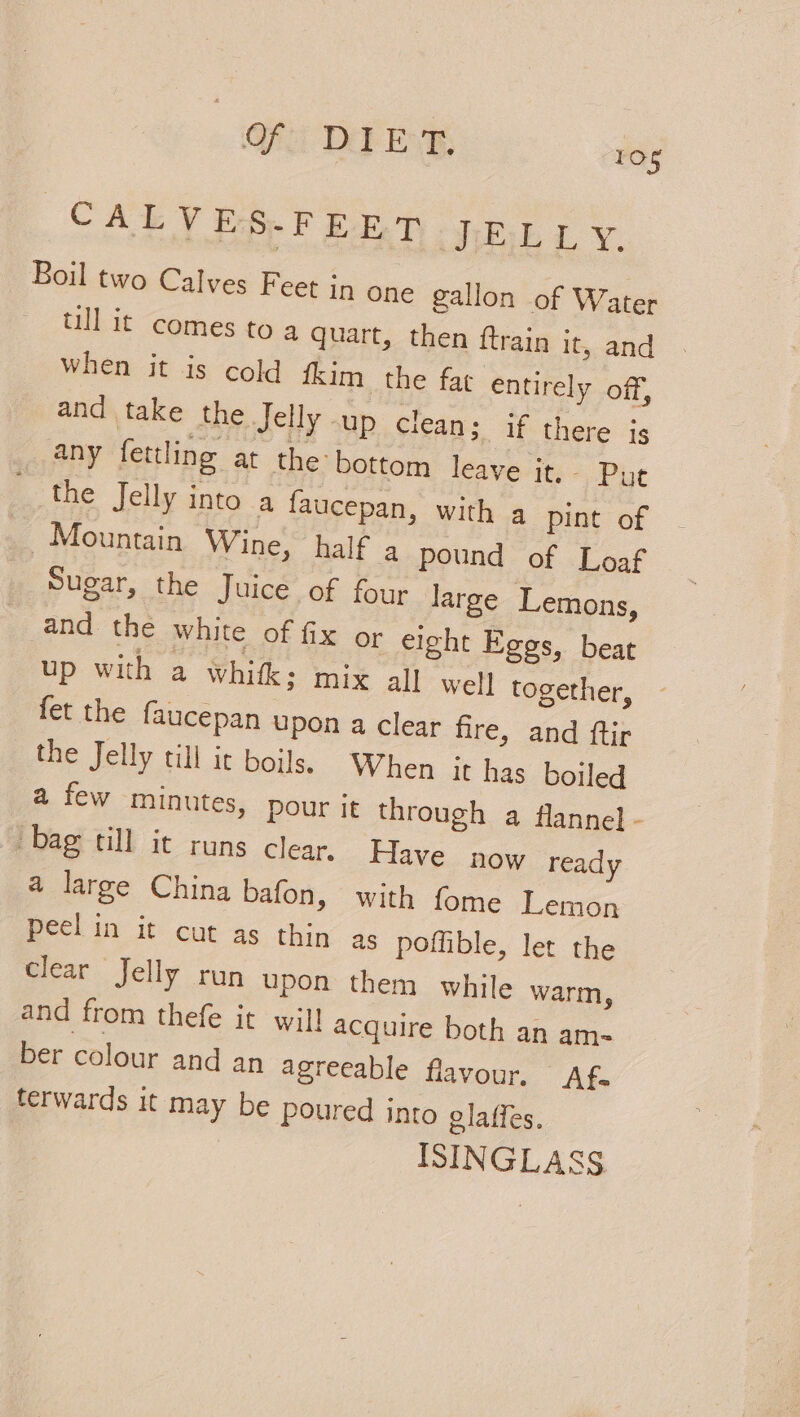 Of DEF Ev 3 10s | CALVES-FEET J:ELL y. Boil two Calves Feet in one gallon of Water — ullit comes to a quart, then ftrain it, and when it is cold fkim the fat entirely off, and take the Jelly -up clean; if there is any fettling at the bottom leave it. Put the Jelly into a faucepan, with a pint of - Mountain Wine, half a4 pound of Loaf Sugar, the Juice of four large Lemons, and the white of fix or eight Eggs, beat up with a whitk ; mix all well together, fet the faucepan upon a clear fire, and ftir the Jelly till it boils. When it has boiled a few minutes, pour it through a flannel - bag till it runs clear, Have now ready a large China bafon, with fome Lemon Peel in it cut as thin as poffible, let the clear Jelly run upon them while warm, and from thefe it wil! acquire both an am- ber colour and an agreeable flavour. Af. terwards it may be poured into glaffes. ISINGLASS