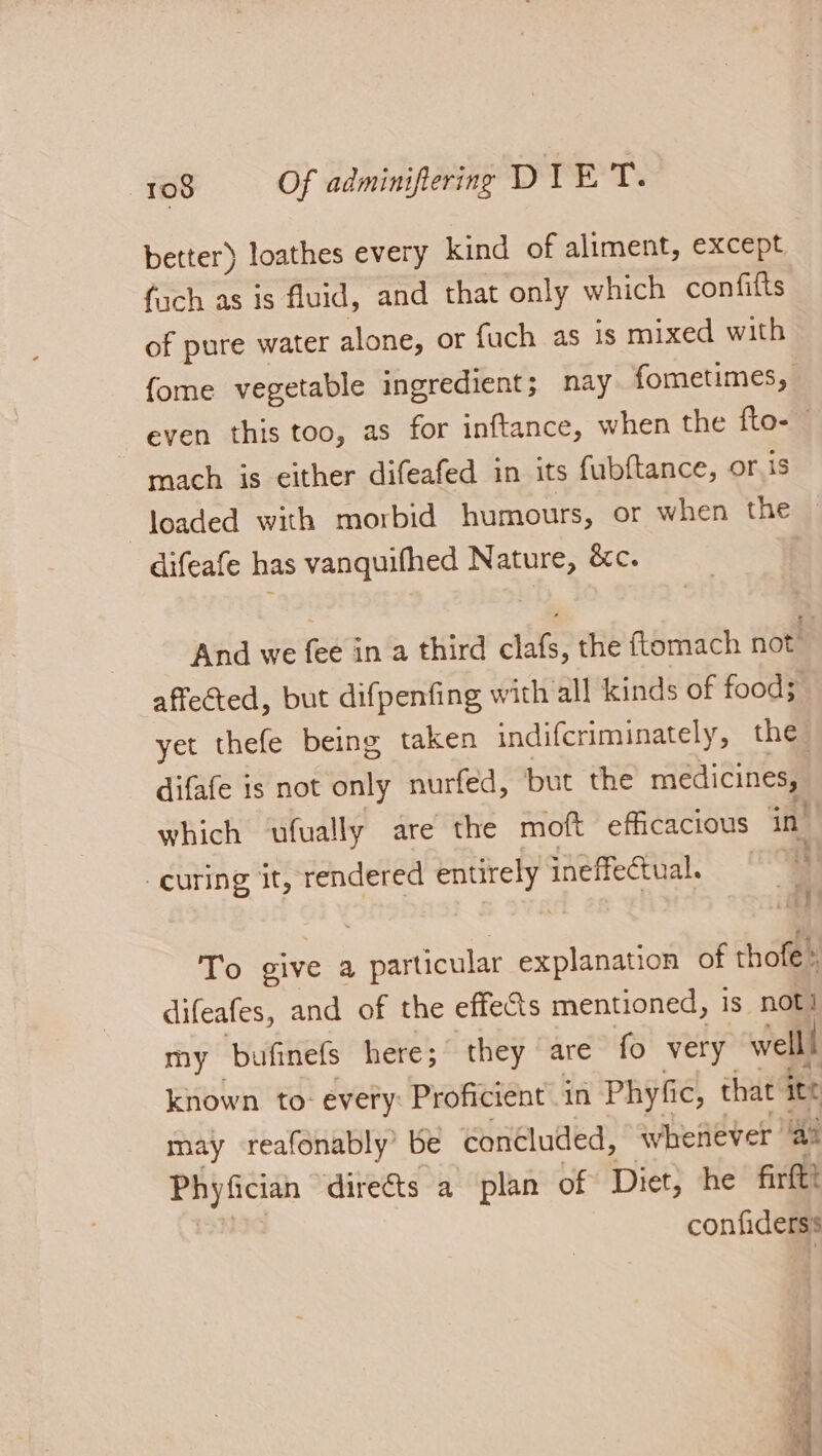 better) loathes every kind of aliment, except fach as is fluid, and that only which confilts of pure water alone, or fuch as is mixed with fome vegetable ingredient; nay fometimes, even this too, as for inftance, when the fto- — mach is either difeafed in its fubftance, or is loaded with morbid humours, or when the difeafe has vanquifhed Nature, é&amp;c. And we fee in a third clafs, the ftomach not affected, but difpenfing with all kinds of food; yet thefe being taken indifcriminately, the difafe is not only nurfed, but the medicines, which ‘ufually are the moft efficacious in’ curing it, rendered entirely aie | a To give a particular explanation of thofe » difeafes, and of the effects mentioned, is not! my bufinefs here; they are fo very welll known to- every: Proficient in Phyfic, that ite may -reafonably’ be concluded, whenever ‘aa pe a dire&amp;ts a plan of Diet, he firtt! confiderss