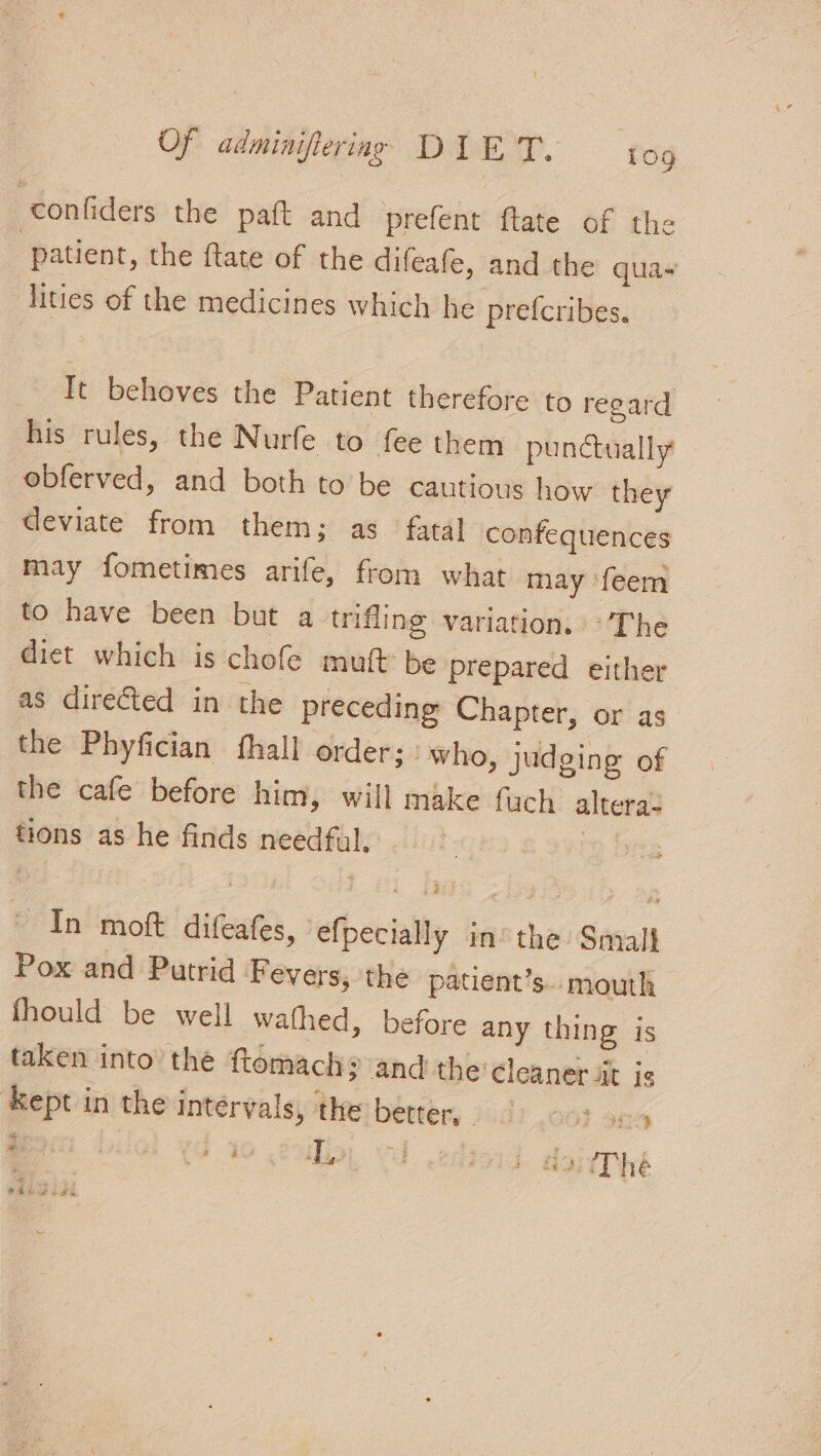 -confiders the paft and prefent ftate of the patient, the ftate of the difeafe, and the qua- lities of the medicines which he prefcribes. _ It behoves the Patient therefore to regard his rules, the Nurfe to fee them punctually obferved, and both to be cautious how they deviate from them; as fatal confequences may fometimes arife, from what may ‘feem to have been but a trifling variation. The diet which is chofe mutt be prepared either as directed in the preceding Chapter, or as the Phyfician fhall order; “who, judging of the cafe before him, will make fuch altera- tions as he finds needful. | ~ In mot difeafes, efpecially in’ the Small Pox and Putrid Fevers, the patient’s.. mouth fhould be well wafhed, before any thing is taken into the ftomach? and the‘cleaner it je ‘Kept in the intervals, the better, 0-3 «vs Be) biol od 10 oily, Vd .edioid. daierné a Chet ic #R