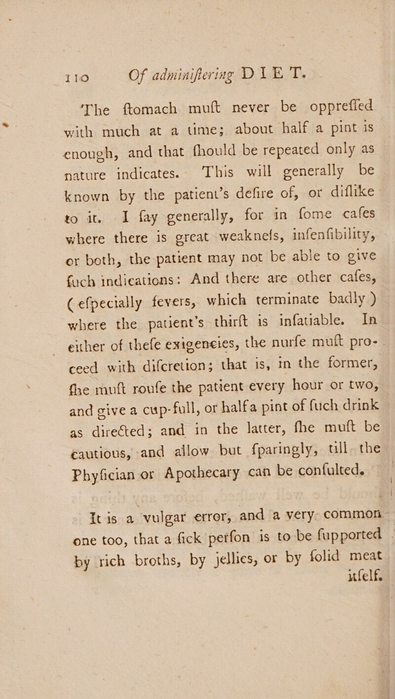 The ftomach muft never be opprefled with much at a time; about half a pint is enough, and that fhould be repeated only as nature indicates. This will generally be known by the patient’s defire of, or diflike to it. 1 fay generally, for in fome cafes where there is great weaknels, infenfibility, or both, the patient may not be able to give foch indications: And there are other cafes, Cefpecially fevers, which terminate badly ) where the patient’s thirft is infatiable. In ~ either of thefe exigencies, the nurfe mutt pro- - ceed with difcretion; that is, in the former, fhe mutt roufe the patient every hour or two, and give a cup-full, or halfa pint of fuch drink ~ as direéted; and in the latter, fhe muft be cautious, and allow but fparingly, ull, the Phyfician or Apothecary can be confulted. It is a vulgar error, and a very. common one too, that a fick perfon is to be fupported by rich broths, by jellies, or by folid meat ifelf.