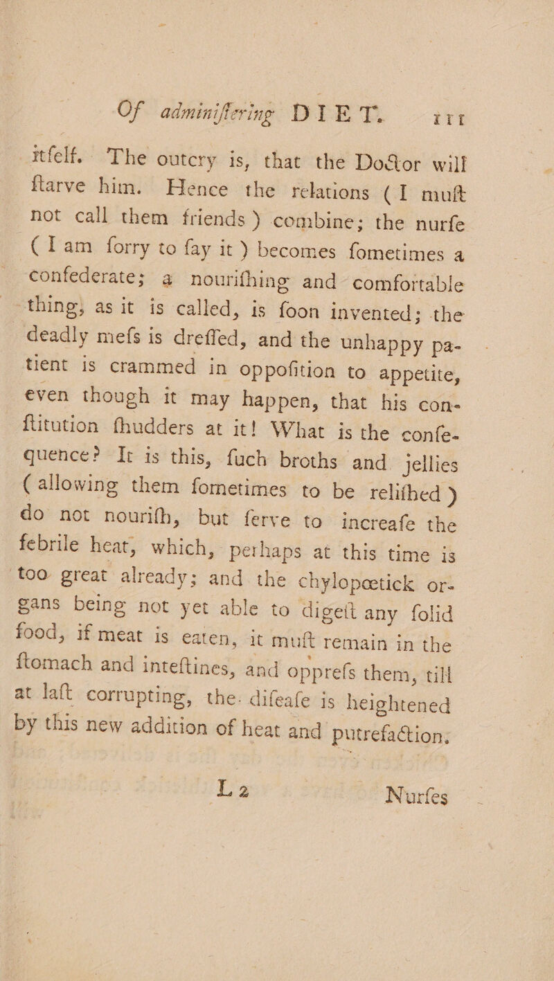 itfelf. The outcry is, that the Door will flarve him. Hence the relations CIT niuft not call them friends ) combine: the nurfe Clase Gry toy ey become Bnei a confederate; a nourithing and comfortable thing, as it is called, is foon invented; the deadly mefs is drefled, and the unhappy pa- tient is crammed in oppofition to appetite, even though it may happen, that his con: ftitution fhudders at it! What is the confe- quence? Ir is this, fuch broths and jellies (allowing them fometimes to be rehiihed ) do not nourifh, but ferve to increafe the febrile heat, which, perhaps at this time is too great already; and the chylopeetick or- gans being not yet able to digeit any folid food, if meat is eaten, it muft remain in the ftomach and inteftines, and opprefs them, till at laft corrupting, the: difeafe is heightened by this new addition of heat and putrefaction, La ~ Nurfes