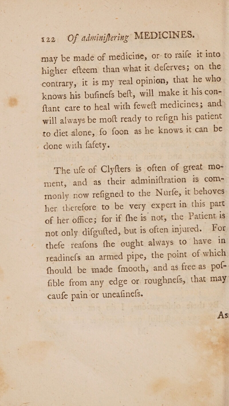 may be made of medicine, or: to raife it into higher efteem than what it deferves; on the contrary, it is my real opinion, that he who knows his bufinefs beft, will make it his con- ftant care to heal with fewelt medicines; and will always be moft ready to refign his patient to diet alone, fo foon as he knows it can be . done with fafety. The ule of Clyfters is often of great mo- ment, and as their adminiftration is com- monly now refigned to the Nurfe, it behoves her therefore to be very expert in this part of her office; for if fhe is not, the Patient is not only difgufted, but is often injured. For thefe reafons fhe eught always to have in readine(s an armed pipe, the point of which fhould be made fmooth, and as free as pot, fible from any edge or roughnefs, that may caufe pain-or uneafineds. As \ - Sa | ar Re