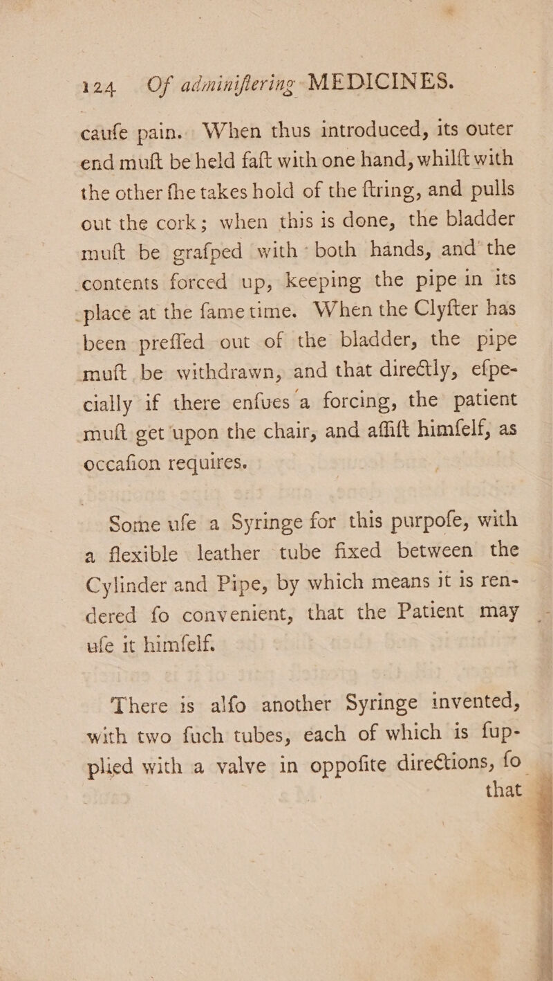 caufe pain. When thus introduced, its outer end mutt be held faft with one hand, whilft with the other fhe takes hold of the ftring, and pulls out the cork; when this is done, the bladder mult be grafped with - both hands, and’ the ‘contents forced up, keeping the pipe in its _place at the fame time. When the Clyfter has been preffed out of the bladder, the pipe muft be withdrawn, and that directly, efpe- cially if there enfues a forcing, the patient -muft get upon the chair, and aft himfelf, as occafion requires. Some ufe a Syringe for this purpofe, with a flexible leather tube fixed between the Cylinder and Pipe, by which means it is ren- dered fo convenient, that the Patient may _ ufe it himfelf. There is alfo another Syringe invented, with two fuch tubes, each of which is fup- plied with a valve in oppofite directions, fo — that —