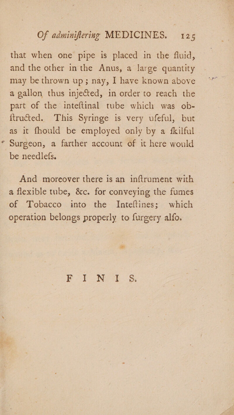 % that when one pipe is placed in the fluid, and the other inthe Anus, a large quantity may be thrown up; nay, I have known above a gallon thus injected, in order to reach the part of the inteftinal tube which was ob- ftru&amp;ted. This Syringe is very ufeful, but as it fhould be employed only by a ‘kilful Surgeon, a farther account of it here would And moreover there is an inftrument with of Tobacco into the Inteftines; which operation belongs properly to furgery alfo. | ee ee.) ae