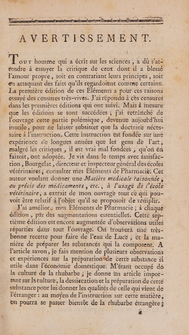 L FR, A Mg) ein sg Pre te fera à 5 iÉ me M PEUT Ki - AVERTISSEMENT. gr T homme qui a écrit sur les sciences , a dû s’ats tendre à essuyer la critique de ceux dont'il à blessé l'amour propre, soit en contrariant leurs principes , soit € attaquant des faits qu'ils regardoient comme certains. La première édition de ces Eléments a pour ces raisons _ essuyé des censures très-vives. J'ai répondu à cès censures . dans les premières éditions qui ont suivi, Mais à mesure _ que les éditions se sont succédées ; j'ai reträniché de l'ouvrage cetre partie polémique , deventie aujourd’hui inutile, pour ñe laisser subsister que la doctrine néces- saire à l'instruction. Cette instruction ést fondée sur une expérience de loñgues années que les gens de l'art; malgré les critiques , il est vrai mal fondées ; qu’on én faisoit, ont adoptée. Je vis dans le:temps avec satisfac- tion ; Bourgëlat , directeur et inspecteur général dés écoles vétérinaires ; consulter mes Eléments de Pharmacié: Cet auteur voulant doïner une Matière médicale raisonnée ; ou précis des médicaments , erc., à l’usagè de l’école vétérinaire, a extrait dé mon ouvrage tout ce qui pou- voit être relatif à l'objet qu’il se proposoit de rémplir. J'ai améliors mes Eléments de Pharmacie ; à chaque édition , pär des augmentations essentielles. Cetré sep- tième édition est encore augmeritée d'observations utiles réparties dans tout l'ouvrage. On trouverä uné très- bonne recette pour faire de l’eau de Lucëé ; ét la ma- mère de préparer les substancés qui la composent. A article savon, je fais mention de plusieurs obsérvations et expériences Sur la préparationiäde cette sübstahce si utile dans l’écondmie domestique: M’étant occupé dé la culturé de la rhubarbe ; je donne ün article impor- tnt sur la tulture, la dessiecation et la préparation de cetté substance pour lui donner les qualités É celle qui vient de l'étranger : au moÿen de l'instruction sur cette matièté; On pourra se passer biencôt de la rhubarbe étrangère 3 PA (4