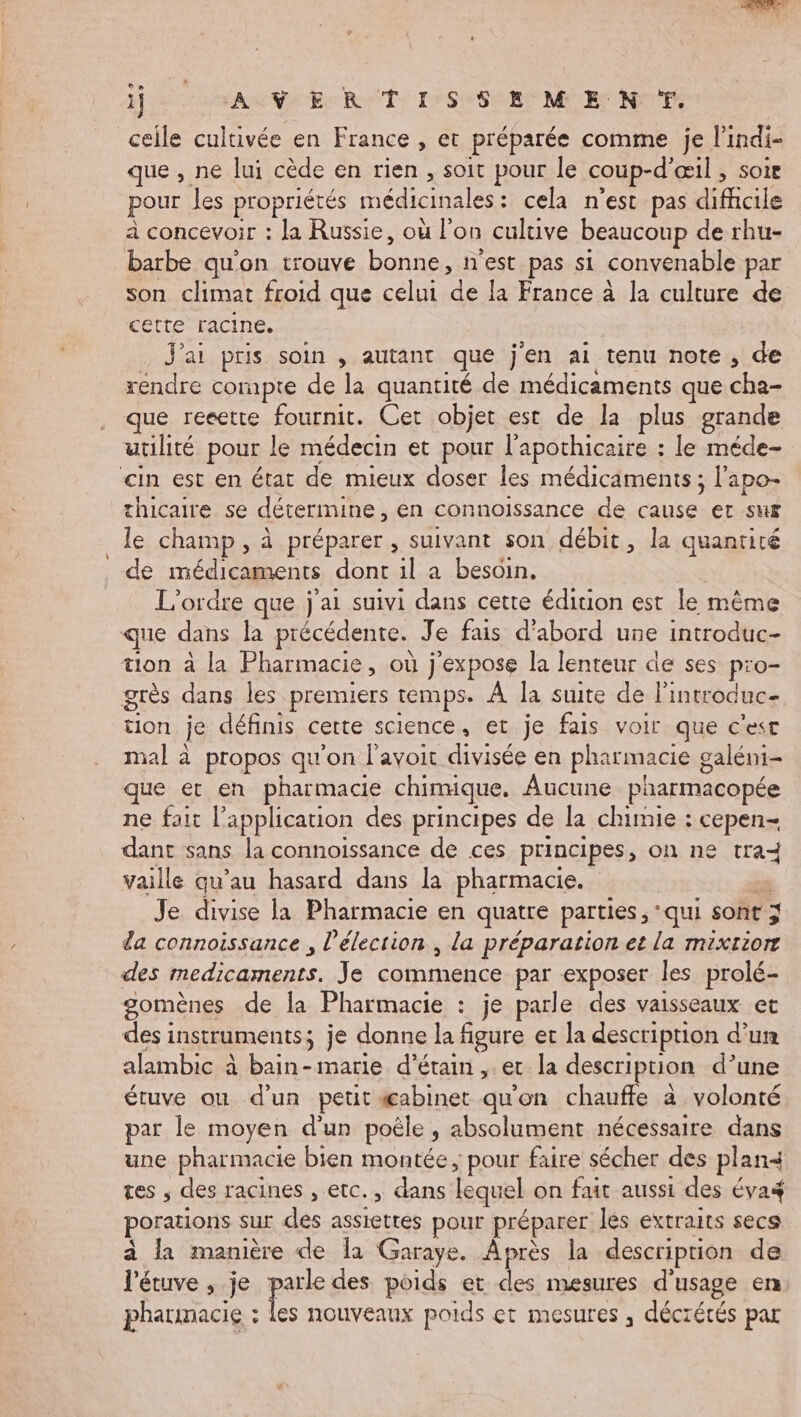 ” 1} AV ER TISSEME N TT. celle cultivée en France , et préparée comme je l’indi- que , ne lui cède en rien , soit pour le coup-d'œil , soie pour les propriétés médicinales: cela n’est pas difcile à concevoir : la Russie, où l'on cultive beaucoup de rhu- barbe qu'on trouve bonne, n'est pas si convenable par son climat froid que celui de la France à la culture de cette racine. J'ai pris soin , autant que j'en ai tenu note, de rendre compte de la quantité de médicaments que cha- que reeette fournit. Cet objet est de la plus grande utilité pour le médecin et pour l’apothicaire : le méde- cin est en état de mieux doser les médicaments ; l'apo- thicaire se détermine, en connoissance de cause er sur le champ, à préparer , suivant son débit, la quantité de médicaments dont il a besoin. L'ordre que j'ai suivi dans cette édition est le même que dans la précédente. Je fais d’abord une introduc- tion à la Pharmacie, où j'expose la lenteur de ses pro- grès dans les premiers temps. À la suite de lintroduc- tion je définis certe science, et je fais voir que c'est mal à propos qu'on l'avoir divisée en pharmacie galéni- que et en pharmacie chimique. Aucune pharmacopée ne fait l'application des principes de la chimie : cepen- dant sans la connoissance de ces principes, on ne tra vaille qu’au hasard dans la pharmacie. ” Je divise la Pharmacie en quatre parties , ‘qui sont 3 da connoissance , l'élection , la préparation et la mixriorr des medicaments. Je commence par exposer les prolé- gomènes de la Pharmacie : je parle des vaisseaux et des instruments; je donne la figure et la description d’un alambic à bain-marie d’étain , ec la description d’une étuve ou d’un petit æabinet qu'on chauffe à volonté par le moyen d'un poêle, absolument nécessaire dans une pharmacie bien montée; pour faire sécher des plan4 tes ; des racines , etc., dans lequel on fait aussi des éva porations sur des assiettes pour préparer les extraits secs à la manière de la Garaye. Après la description de l'étuve , je parle des poids et des mesures d'usage en pharmacie : à nouveaux poids çt mesures , décrétés par