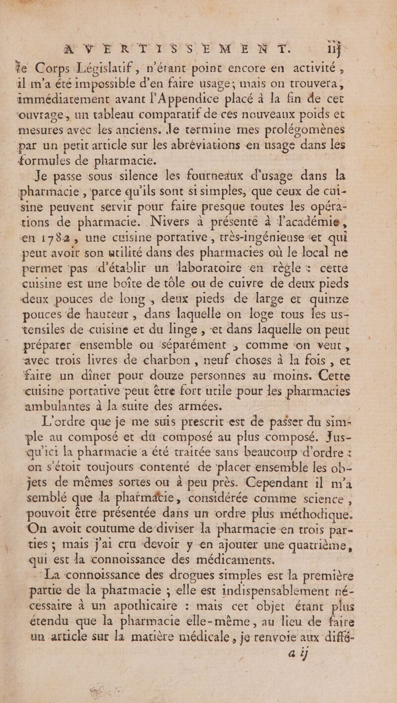 AN RIT ES EME N T 11} Je Corps Léoislatif, n'étant point encore en activité, 1l m'a été impossible d’en faire usage; mais on trouvera, immédiatement avant lAppendice placé à la fin de cet ‘ouvrage, un tableau comparatif de ces nouveaux poids et mesures avec les anciens. Je termine mes prolésomènes par un petit article sur les abréviations en usage dans les formules de pharmacie. ce | Je passe sous silence les fourneaux d'usage dans la pharmacie , ‘parce qu'ils sont si simples, que ceux de cui- sine peuvent servir pour faire presque toutes les opéra- tions de pharmacie. Nivers à présenté à l'académie, en 1782, une cuisine portative, très-Ingénieuse ‘et qui peut avoir son utilité dans des pharmacies où le local ne permet pas d'établir un laboratoire en règle : certe cuisine est une boîte de tôle ou de cuivre de deux pieds deux pouces de long , deux pieds de large et quinze pouces de hauteur , dans laquelle on loge tous les us- tensiles de cuisine et du linge , et dans laquelle on peut préparer ensemble ou séparément ; comme ‘on veut, avec trois livres de charbon , neuf choses à Ia fois , et faire un diner pour douze personnes au moins. Cette cuisine portative peut être fort utile pour les pharmacies ambulantes à la suite des armées. L'ordre que je me suis prescrit est de passer du sim- ple au composé et di composé au plus composé. Jus- qu'ict la pharmacie a été traitée sans beaucoup d'ordre : on s’étoit toujours contenté de ‘placer ensemble les ob jets de mêmes sortes ou à peu près. Cependant il m'a semblé que la phaïmätie, ‘considérée comme science , pouvoit être présentée dans un ordre plus méthodique, On avoit coutume dediviser la pharmacie en trois par- ties ; mais jai cru devoir y en ajouter une quatrième, qui est la connoiïssance des médicaments. ‘La connoissance des drogues simples est la première partie de la pharmacie ; elle est indispensablement né- cessaire à un apothicaire : mais cet objet étant plus étendu que la pharmacie elle-mème , au lieu de faire un article sur la matière médicale, je renvoie aux diffé-