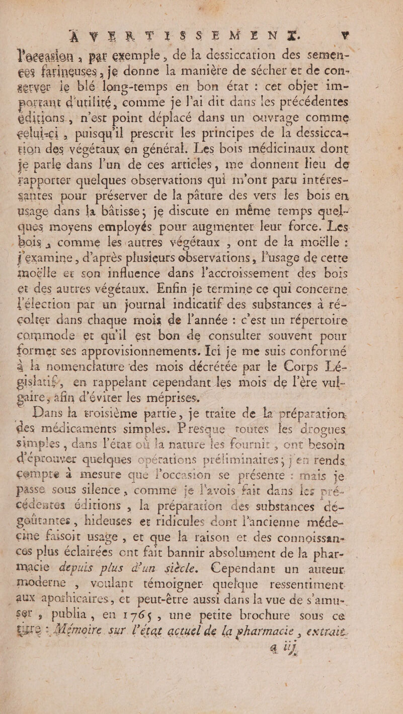 24 FN WNYERTISSEME NE v l'oceasion , par exemple, de fa dessiccation des semen- €es farineuses, je donne la manière de sécher et de con- server le blé long-temps en bon érar : cer objet 1m- portant d'utilité, comme je l'ai dit dans les précédentes éditians , n’est point déplacé dans un ouvrage comme eelui-ci , puisqu'il prescrit les principes de la dessicca= tion des végétaux en général. Les bois médicinaux dont je parle dans l’un de ces articles, me donnent lieu de Fapporter quelques observations qui n'ont paru intéres- santes pour préserver de la pature des vers les bois en usage dans la bâtisse; je discute en même temps quel- ques moyens employés pour augmenter leur force. Les. - bois ; comme les autres végétaux , ont de la moëlle : j'examine , d’après plusieurs observations, l'usage de cette moëlle ec son influence dans l'accroissement des bois _et des autres végétaux. Enfin je termine ce qui concerne l'élection par un journal indicatif des substances à ré- colter dans chaque mois de l'année : c’est un répertoire commode et qu'il est bon de consulter souvent pour former ses approvisionnements, ci je me suis conformé à la nomenclature des mois décrétée par le Corps Lé- gishatif, en rappelant cependant les mois de l'ère vul- paire; afin d'éviter les méprises. Dans la troisième partie, je traite de la préparation des médicaments simples. Presque routes les drogues simples , dans létar où la nature les fournit , ont besoin d'éprouver quelques opérations préliminaires; j'en rends cempte à mesure que l’occasion se présente : mais je passe sous silence , comme je l'avois fait dans les pré cédentes éditions , la préparation des substances dé- goutantes , hideuses er ridicules dont l’ancienne méde- cine fusoit usage , et que la raison et des connoïissan- ces plus éclairées ont fait bannir absolument de la phar- macie depuis plus d’un siècle. Cependant un auteur moderne , voulant témoigner quelque ressentiment. . aux aporhicaires, et peut-être aussi dans la vue de s’amu-. set ; publia, en 176$, une petite brochure sous ce Eure : Mémoire sur l’érat actuel de la pharmacie , extraie. a üj