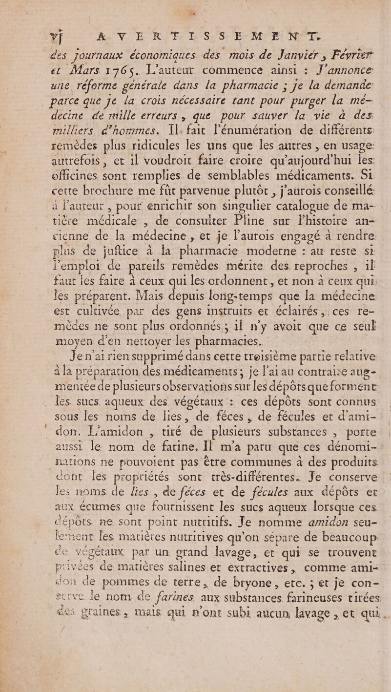 Vo RUN EE Ry D Sr EME NE des Journaux économiques des mois de Janvier »s Février et Mars 1765. L'auteur commence ainsi : J'annonce une, réforme générale dans la pharmacie ; : je la demande parce que je la crois nécessaire tant pour purger la mé- decine de mille erreurs , que pour sauver la vie à des milliers d’horimes. Il. fait l’énumération de différents: remèdes plus ridicules les uns que les autres , en usage: autrefois, et il voudroit faire croire qu'aujourd'hui les: officines sont remplies. de semblables médicaments. Si cette brochure me füt parvenue plutôt , j’aurois conseillé: à l'auteur , pour enrichit son singulier catalogue de ma- tière médicale , de consulter Pline sur l'histoire an- plus de juftice à la pharmacie moderne : au reste si l'emploi de. pareils remèdes mérite des. reproches , il faut les faire à ceux qui les ordonnent, et non à ceux qui: les préparent. Mais depuis lorig- -temps que la médecine est cultivée par des gens instruits et éclairés , ces re- èdes ne sont plus ordonnés.; il n’y avoit que ce seu Far n d'en nettoyer les pharmacies. Je n'ai rien supprimé dans cette troisième partie : relative à la préparation des médicaments ; je lai au contraire aug- mentée de plusieurs observations sur les dépôts que forment les. sucs aqueux des végétaux : ces dépôts sont connus sous les noms de lies, de féces . de fécules et d'aimi- aussi le nom de farine. Il m'a paru que ces dénomi- dont les propriétés sont crès-différentes. Je conserve É. noms de lies , de féces et de fécules aux dépôts er Le aux écumes que fournissent les sucs aqueux lorsque ces. 3 : dépôts ne sont point nutritifs. Je nomme amidon seu- lement les matières nuiritives qu’on sépare de beaucoup de végétaux par un grand lavage, er qui se trouvent privées de matières NRC et extractives, CoMImMe ami- don de pommes de terre, de bryone, etc. ; et je con- ie rve le nom de farines aux substances, farineuses tirées. des graines. , MAS qui n'ont subi aucun lavage , et qui. —û