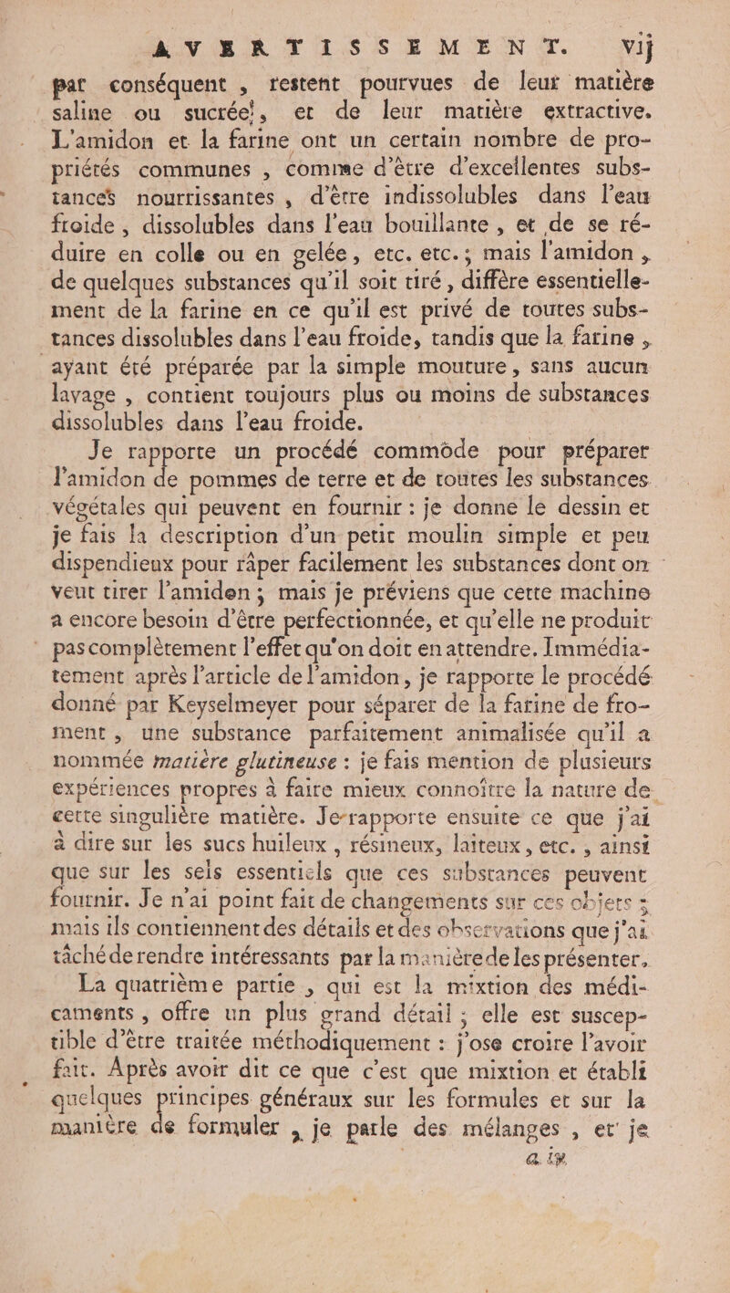 AVERTISSEMENT. Vij pat conséquent , restent pourvues de leur matière saline ou sucrée, et de leur matière extractive. L'amidon et la farine ont un certain nombre de pro- priétés communes , comme d’être d'excellentes subs- tanceS nourrissantes , d'être indissolubles dans l’eau froide , dissolubles dans l'eau bouillante , et de se ré- duire en colle ou en gelée, etc. etc.; mais l'amidon , de quelques substances qu’il soit tiré, diffère essentielle- ment de la farine en ce qu'il est privé de toutes subs- tances dissolubles dans l’eau froide, tandis que la farine , ayant été préparée par la simple mouture, sans aucun lavage , contient toujours plus ou moins de substances dissolubles dans l’eau froide. $ Je rapporte un procédé commôde pour préparer J'amidon de pommes de terre et de routes les substances végétales qui peuvent en fournir : je donne le dessin et je fais la description d’un petit moulin simple et peu dispendieux pour râper facilement les substances dont on : veut tirer l’amiden ; mais je préviens que certe machine a encore besoin d’être perfectionnée, et qu’elle ne produit :_ pascomplèrement l'effet qu'on doit en attendre, Immédia- tément après l'article de l'amidon, je rapporte le procédé. donné par Keyselmeyer pour séparer de la farine de fro- ment , une substance parfaitement animalisée qu'il à nommée matière glutineuse : je fais mention de plusieurs expériences propres à faire mieux connoître la nature de. cette singulière matière. Je-rapporte ensuite ce que j'ai à dire sur les sucs huileux , résineux, laîteux, etc. , ainsi que sur les sels essentiels que ces substances peuvent fournir. Je n'ai point fait de changements sur ces ohjere mais 1ls contiennent des détails et des observations que j'ai tächéderendre intéressants par la manièrede les présenter, La quatrième partie , qui est la mixtion des médi- caments , offre un plus grand détail ; elle est suscep- uible d’être traitée méthodiquement : jose croire l'avoir fair. Après avoir dit ce que c’est que mixtion et établi quelques principes généraux sur les formules et sur la manière de formuler , je parle des mélanges , et’ je a. ip