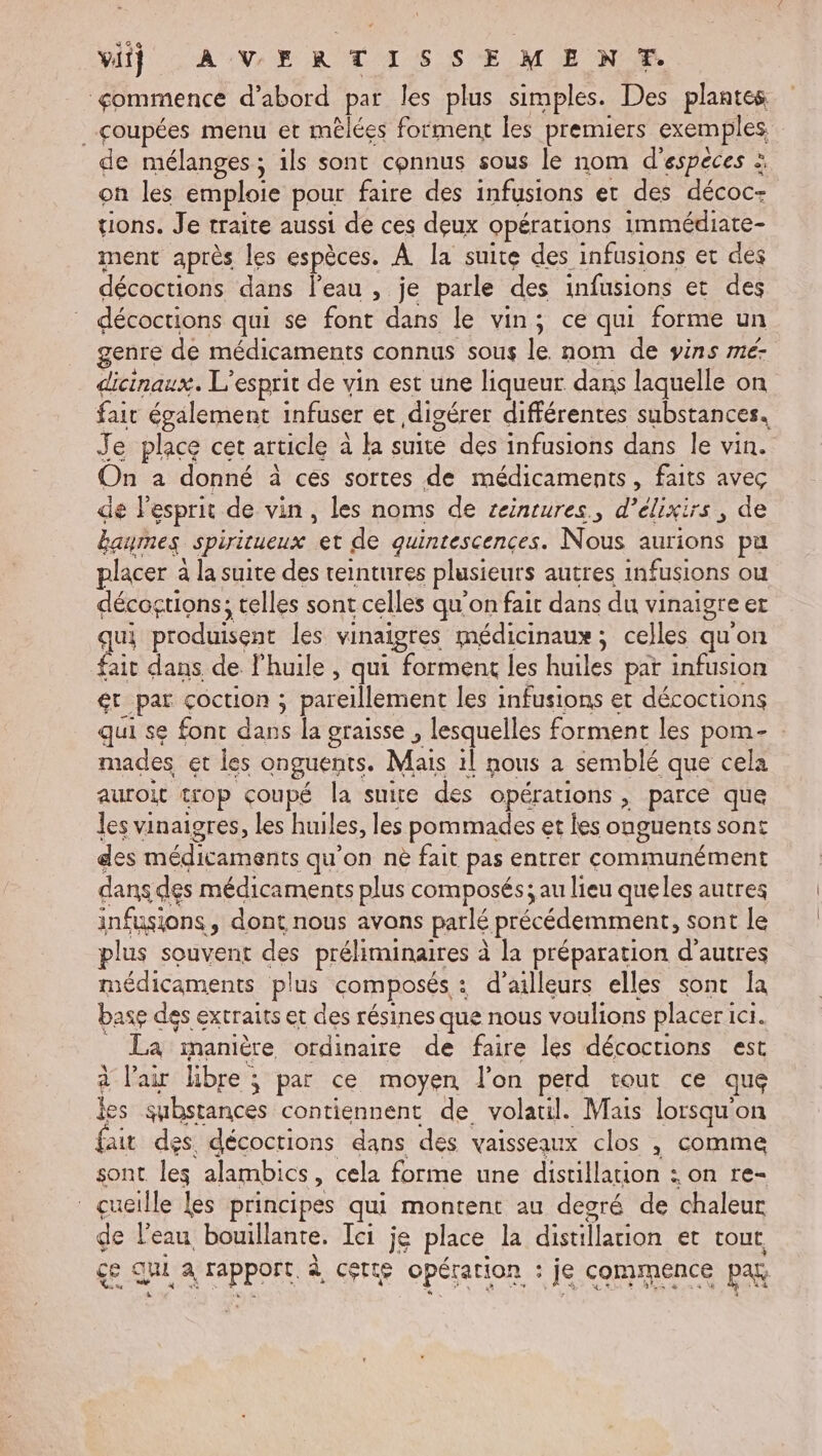 Vi) AVERTISSEMENT ommence d’abord par les plus simples. Des plantes coupées menu et mêlées forment les premiers exemples. de mélanges; 1ls sont connus sous le nom d'espéces à on les emploie pour faire des infusions et des décoc= tions. Je traite aussi de ces deux opérations immédiate- ment après les espèces. À la suite des infusions et dés décoctions dans l'eau , je parle des infusions et des décoctions qui se font dans le vins ce qui forme un genre de médicaments connus sous le nom de vins me- dicinaux. L'esprit de vin est une liqueur dans laquelle on fair également infuser et digérer différentes substances, J e place cet article à à M re des infusions dans le vin. On a donné à ces sortes de médicaments, faits avec de lesprit de vin, les noms de ceintures, den , de Eaumes spiritueux et de quintescences. Nous auriotis pu placer à la suite des teintures plusieurs autres infusions où décogtions; elles sont celles qu'on fair dans du vinaigre et qui produisent les vinaigres médicinaux; celles qu'on fait dans de l'huile, qui I HRARE les huiles pat infusion gt par coction ; pareillement les infusions et décoctions qui se font dans la graisse , lesquelles forment les pom- mades et les onguents. Ma il nous à semblé que cela auroit trop coupé la suite des opérations , parce que les vinaigres, les huiles, les pommades et les onguents sont des médiane qu'on nè fait pas entrer Con TAÉRERT dans des médicaments plus composés; au lieu queles autres infusions ,; dont nous avons parlé précédemment, sont le plus souvent des préliminaires à à la préparation d'autres médicaments plus composés + : d’ailleurs elles sont la base des extraits et des résines que nous voulions placer ici. La manière ordinaire de faire les décoctions est à l'air libre ; par ce moyen l’on perd tout ce que les substances contiennent de volatil. Mais lorsqu'on fait des. décoctions dans des vaisseaux clos , comme sont les alambics , cela forme une distillation : on re- çueille les principes qui montent au degré de chaleur de l’eau bouillante. Ici je place la distila ion et tout çe q qui a (TPpORE à Cette opération : je commence par.