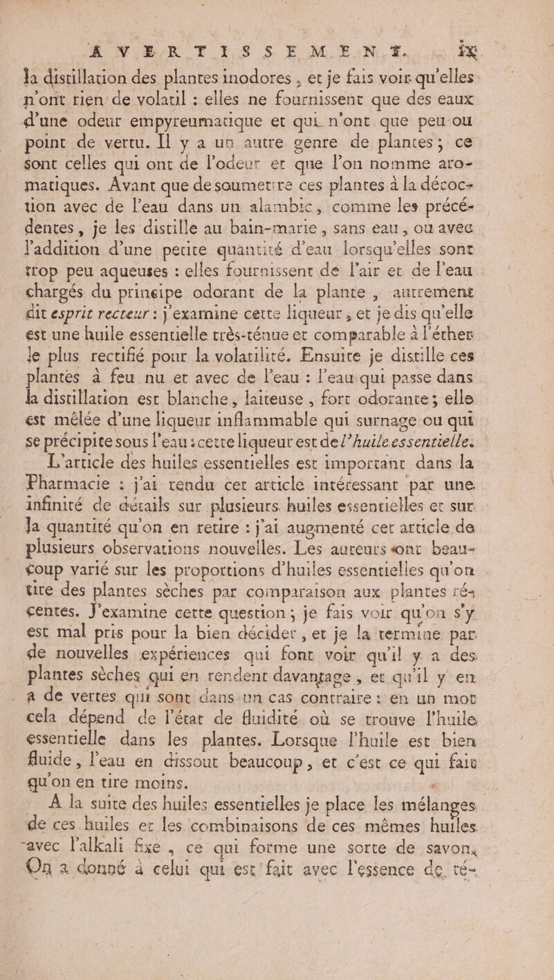 Æ MURR T_1S S E MEN. E. Ja distillation des plantes inodores , et je fais voir qu'elles n'ont rien de volaul : elles ne fournissent que des eaux d'une odeur empyreumatique et qui n'ont que peu ou point de vertu. Il y à un autre genre de plantes; ce sont celles qui ont de l'odeur er que l’on nomme aro- matiques. Avant que de soumetire ces plantes à la décoc- tion avec de l’eau dans un alambic, comme les précé- dentes , je les disrille au bain-marie, sans eau, ou avec. l'addition d’une petite quantité d’eau lorsqu'elles sont trop peu aqueuses : elles fournissent de l'air ec de l'eau chargés du prineipe odorant de la plante , autrement dit esprit recteur : j examine cette liqueur, et je dis qu'elle ést une huile essentielle très-ténue et comparable à l'éther je plus rectifié pour la volatilité. Ensuite je distille ces plantes à feu nu et avec de l'eau : l’eau qui passe dans ha distillation est blanche, laiteuse , fort odorante; elle est mêlée d’une liqueur inflammable qui surnage ou qui se précipite sous l’eau :cette liqueur est del’huileessenrielle. L'article des huiles essentielles est important dans la Pharmacie : j'ai rendu cet article intéressant par une infinité de détails sur plusieurs huiles essentielles et sur Ja quantité qu'on en retire : j'ai augmenté cet article de plusieurs observations nouvelles. Les auteurs ont beau- £oup varié sur les proportions d’huiles essentielles qu'on tre des plantes sèches par coinparaison aux plantes ré. centes. J'examine cette question; je fais voir qu'on s'y est mal pris pour la bien décider , et je la termine par. de nouvelles expériences qui font voir qu'il y a des plantes sèches qui en rendent davantage , ec qu'il y en a de vertes qui sont dans un cas contraire : en un mot cela dépend de l’étar de fluidité où se trouve l'huile essentielle dans les plantes. Lorsque l'huile est bien fluide ; l'eau en dissout beaucoup, et c’est ce qui fait qu on en tire moins. ‘ À la suite des huiles essentielles je place les mélanges. de ces huiles er les combinaisons de ces mêmes huiles ravec l’alkali fxe , ce qui forme une sorte de savon, On à donné à celui qui est fait avec l'essence de té-
