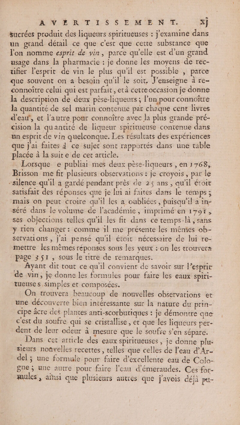 ANER TES S EME N À. x} sucrées produit des liqueurs spiritueuses : j'examine dans un grand détail ce que c’est que cette substance que l'on nomme esprit de vin, parce qu’elle est d’un grand usage dans la pharmacie : je donne les moyens de rec- tifier l'esprit de vin le plus qu'il est possible , parce que souvent on a besoin qu'il le soit. J'enseigne à re connoître celui qui est parfait, età cette occasion je donne la description de deux pèse-liqueurs ; lun pour connoître la quantité de sel marin contenue par chaque cent livres d'eau, et l'autre pour connoître avec la plus grande ia cision la quantité de liqueur spiritueuse contenue dans un esprit de vin quelconque. Les résulrats des expériences que j'ai faites à ce sujet sont rapportés dans une table placée à la suite de cer article. | . Lorsque e publiar mes deux pèse-liqueurs , en 1768, Brisson me fit plusieurs observations : je croyois, par le “silence qu'il à gardé pendant près de 25 ans, qu'il étoit Satisfait des réponses que je lui ai faites dans le temps; mais on peut croire qu'il les a oabliées, puisqu'il a in- séré dans le volume de l'académie, imprimé en 179f, ses objections telles qu'il les fit dans ce temps-là , sans y rien changer: comme ïl me présente les mêmies ob- servations , j'ai pensé qu'il étoit nécessaire de lui re- _ mettre les mêmes réponses sous les yeux : on les trouvera page 351, sous le titre de remarques. Ayant dit tout ce qu'il convient de savoir sur l’esprit de vin, je donne les formules pour faire les eaux spiri- tueuse s simples et composées. | On trouvera beaucoup de nouvelles observations er une découverte bien intéressante sur la nature dur prin- cipe âcre des plantes anti-scorbutiques : je démontre que c'est du soufre qui se cristallise, et que les liqueurs per- dent de leur odeur à mesure que le soufre s’en sépare. . Dans cet article des eaux spiritueuses , je donne plu: sieurs noûvelles recettes , telles que celles de l’eau d’Ar- del ; une formule pour faire d'excellente eau de Colo- gne ; une autre pour faire l’eau d’émeraudes. Ces for- faules , ainsi que plusienrs autres que j'avois déjà mi-