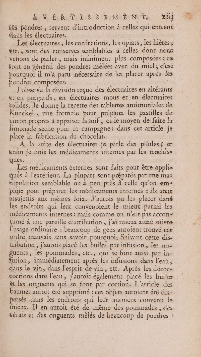 | he VERT RSS EMCË- NOT #11} Ées poudres ; servent d'introduction à celles qui entrent dans les. électuaires. ; . Les électuaires ; lés confections, les opiats, les hières; êtc: » Sont des conserves semblables à celles dont noué Vvehons de parler ; mais infiniment plus composées : cé font en général des poudres mêlées avec du miel; c'est pourquoi il m’à paru nécessaire de les placer après les oudres composées: , | J'observe la division reçue dés électuaires en altérants et en purgatifs, en électuaires mous et en électuaires solides. Je donne la recerte des tablettes antimoniales dé Kunckel , une formule pour préparer les pastilles de £itron propres à appaiser la soif, ec le moyen de faire la limonade sèche pour la campagne: dans eet arucle je place la fabricauon du chocolat à, À la Suite des électuaires je parle des pilules; et enfin je finis les médicaments internes par les trochiss ABS Ts | ë | fre Les médicaments externes sont faits pout être applis qués à l'extérieur. La plupart sont préparés par une ma+ nipulation semblable ou à peu près à celle qu'on em<. plore pour préparer les médicaments internes : ils sont assujettis aux mêmes loix. J’aurois pu les placer dané es endroits qui leur convenoient le mieux parmi les médicaments internes : mais comme on n’est pas accou- tumé à une pareille distribution , j'ai mieux aimé suivre usage ordinaire : beaucoup de gens auroient trouvé cer ordre mauvais sans savoir pourquoi, Suivant cette dis: tribution , j'aurois placé les huiles par infusion , les on- pren les pommades, etc., qui se font aussi par in- usion, immédiatement après les infusions dans l'eau , + dans le vin, dans l'esprit de vin, ett. Après les décoc- coctions dans l'eau, j'aurois également placé les huiles et les onguents qui se font par coction. L'article des baumes auroit été supprimé : ces objets auroient été dis- Persés dans les endroits qui leur auroient convenu le tnieux. [Il en auroit été de mème des pommades , des éérats et des onguents mêlés de beaucoup de poudres à
