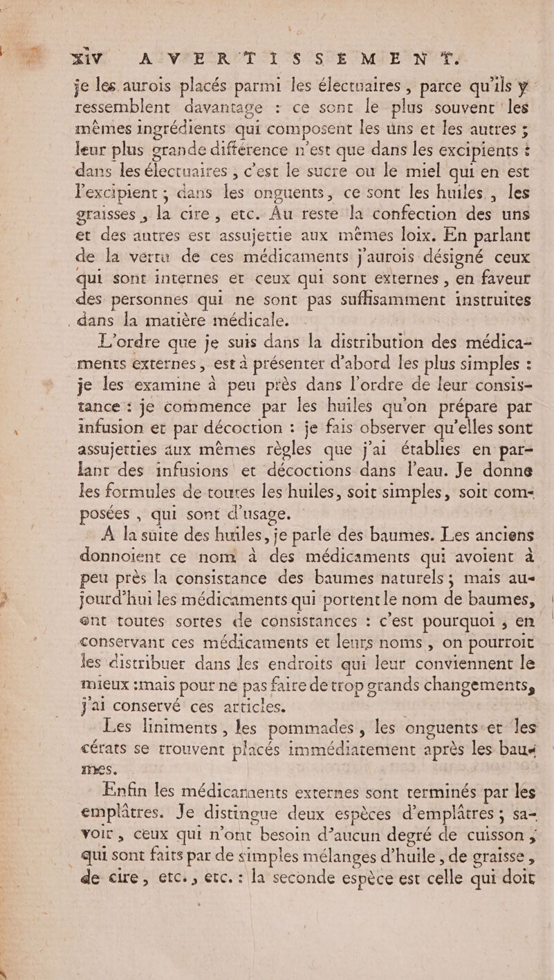 je les aurois placés parmi les électuaires , parce qu’ils y ressemblent davantage : ce sont le plus souvent ‘les mêmes ingrédients qui composent les üns et les autres ; ; leur plus grande différence n'est que dans les excipients : dans les élecruaires , c’est le sucre ou le miel qui en est lexcipient ; dans les onguents, ce sont les huiles, les graisses , here , étc. Âu reste la confection des uns et des autres est assujettie aux mêmes loix. En parlant de la vertu de ces médicaments j'aurois désigné ceux qui sont internes er ceux qui sont externes , en faveur des personnes qui ne sont pas ficmietnt instruites L'ordre que je suis dans la distribution des médica- ments externes , est à présenter d'abord les plus simples : : je les examine à peu piès dans l'ordre de leur consis- tance : je commence par les huiles qu'on RES par infusion et par décoction : je fais observer qu'elles sont assujetties 4ux mèmes or que j'ai établies en par- lant des infusions et déccavns dans l’eau. Je donne les formules de toures les huiles, soit simples, soit com- posées , qui sont d'usage. À la suite des huiles, je parle des baumes. Les anciens donnoiïient ce nom à ae médicaments qui avoient à peu près la consistance des baumes naturels; mais au- jourd’hui les médicaments qui portent le nom de baumes, ent toutes sortes de consistances : c'est pourquoi ; en &lt;onservant ces médicaments et leurs noms, On pourroit les distribuer dans les endroits qui leur conviennent le Mieux :mais Pour ne pas faire de trop grands CHARpERNS j'ai conservé ces articles. Les liniments, les pommades , les onguents: et les cérats se trouvent placés immédiatement après les baua mes. Enfin les médicarnents externes sont rerminés par les emplâtres. Je distingue deux espèces d'emplâtres ; sa- voir , CEUX qui n’ont ado in de aucun degré de cuisson ; de cire, etc., erc. : la seconde espèce est sais qui doit