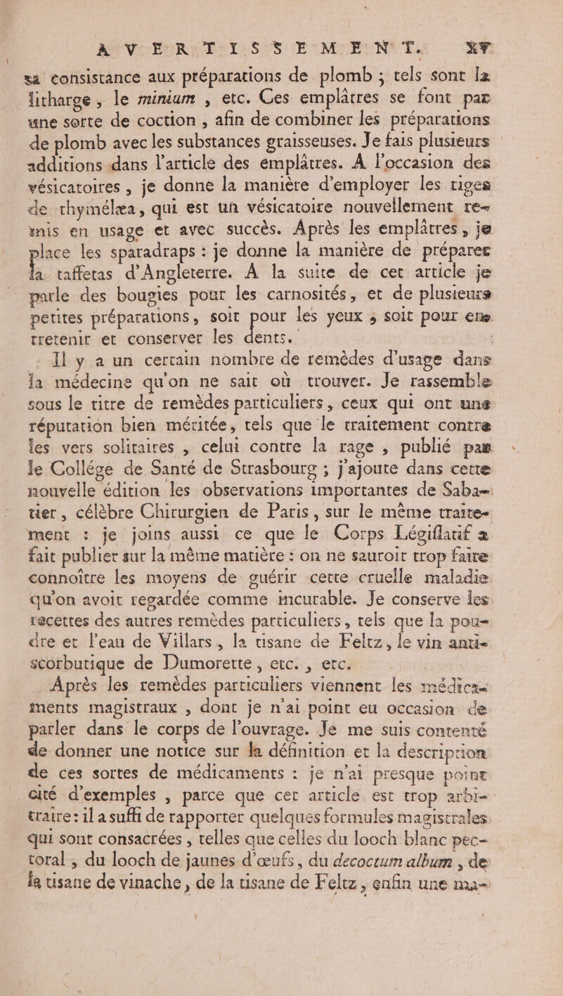 ASVSEOREEST:SES EUMIEON TA XP sa consistance aux préparations de plomb ; tels sont Îz litharge , le minium , etc. Ces emplâtres se font par une sorte de coction , afin de combiner les préparations de plomb avec les substances graisseuses. Je fais plusieurs additions dans l’article des émplâtres. À l'occasion des vésicatoires , je donne la manière d'employer les tiges de thymélæa, qui est un vésicatoire nouvellement re- mis en usage et avec succès. Après les emplâtres, je place les sparadraps : je donne la manière de préparer + taffetas d'Angleterre. À la suite de cet article je parle des bougies pour les carnosités, et de plusieurs petites préparations, Soit de les yeux ; soit pour ene tretenir et conserver les dents. Il y a un certain nombre de remèdes d'usage dans la médecine quon ne sait où trouver. Je rassemble sous le titre de remèdes particuliers, ceux qui ont uns réputation bien méritée, rels que le traitement contre les vers solitaires , celui contre la rage , publié pas le Collége de Santé de Strasbourg ; j'ajoute dans cette nouvelle édition les observations importantes de Saba ter, célèbre Chirurgien de Paris, sur le même traite- ment : je joins aussi ce que le Corps Légiflauif a fait publier sur la même matière : on ne sauroit trop faire connoître les moyens de guérir certe cruelle maladie qu'on avoit regardée comme mcurable. Je conserve les recettes des autres remèdes particuliers, rels que la pou- äre et l’eau de Viilars, la tisane de Felrz, le vin anti scorbutique de Dumorette, etc. , etc. Après les remèdes particuliers viennent les médicak ments magistraux , dont je n'ai point eu occasion de parler dans le corps de l'ouvrage. Je me suis contenté de donner une notice sur la définition et la description de ces sortes de médicaments : je n’ai presque point cité d'exemples , parce que cet article est trop arbi- traire: 1l a suffi de rapporter quelques formules magistrales qui sont consacrées , telles que celles du looch blanc pec- toral , du looch de jaunes d'œufs, du decocrum album , de le tisane de vinache, de la tisane de Feltz, enfin une ma-