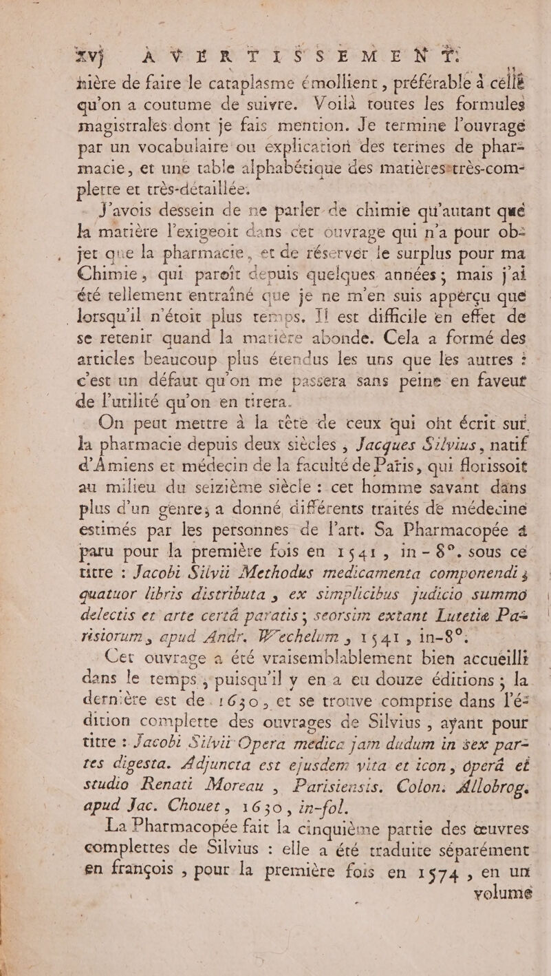 he, AMEN TL ST SE MUEIN Ti ; hière de faire le cataplaäsme émollient, préférable à céllé qu’on a coutume de suivre. Voilà toutes les formules magistrales: dont je fais mention. Je termine l'ouvrage par un vocabulaire ou explication des terimes de phar- macie, et une table alphabétique des martièressrrès-com- plerre et très-détaillée. - J'avois dessein de ne parler de chimie qu’autant que la matière l’exipeoit dans cer ouvrage qui n'a pour ob: jet que la pharmacie, et de réserver le surplus pour ma Chimie, qui paroi depuis quelques années; mais j'ai été tellement entraîné que je ne m'en suis appérçu que lorsqu'il n'étoit plus rermps. If est difhcile en effet de se retenir quand la matière abonde. Cela à formé des articles beaucoup plus étendus les uns que les autres : c'est un défaut qu'on mé passera sans peine en faveur de lutilité qu'on en tirera. On peut mettre à la rète de ceux qui oht écrit sur. a pharmacie depuis deux siècles ; Jacques Silyius, natif d'Amiens et médecin de la faculté de Paris, qui orissoit au milieu du seizième siècle : cet homme savant dâäns plus d’un genre; a donné, différents traités de médecine estimés par les personnes de l'art. Sa Pharmacopée 4 paru pour la première fois en 1541, in- 8°. sous ce titre : Jacobi Silvii Methodus medicarnenta componendi ; quatuor dibris distributa ; ex simplicibus judicio summo delectis er arte certä paratis ; seorsium extant Luretie Paz résiorum, apud Andr. Wechelum , 1541, in-8°: Cet ouvrage à été vraisemblablement bien accuéilli dans le temps ; puisqu'il y en a eu douze éditions ; la dernière est de. 1630, et se trouve comprise dans lé: dition complette des ouvrages de Silvius , ayant pour utre : Jacobt Silyir Opera medice jam dudum in sex par-= res cigesta. Adjuncra est ejusdem vita et icon, dperé ei studio Renati Moreau | Parisiensis. Colon: Allobrog. apud Jac. Chouet, 1630, in-fol. La Pharmacopée fait la cinquième partie des œuvres complettes de Silvius : elle à été traduite séparément en françois , pour la première fois en 1574 , en un volume e