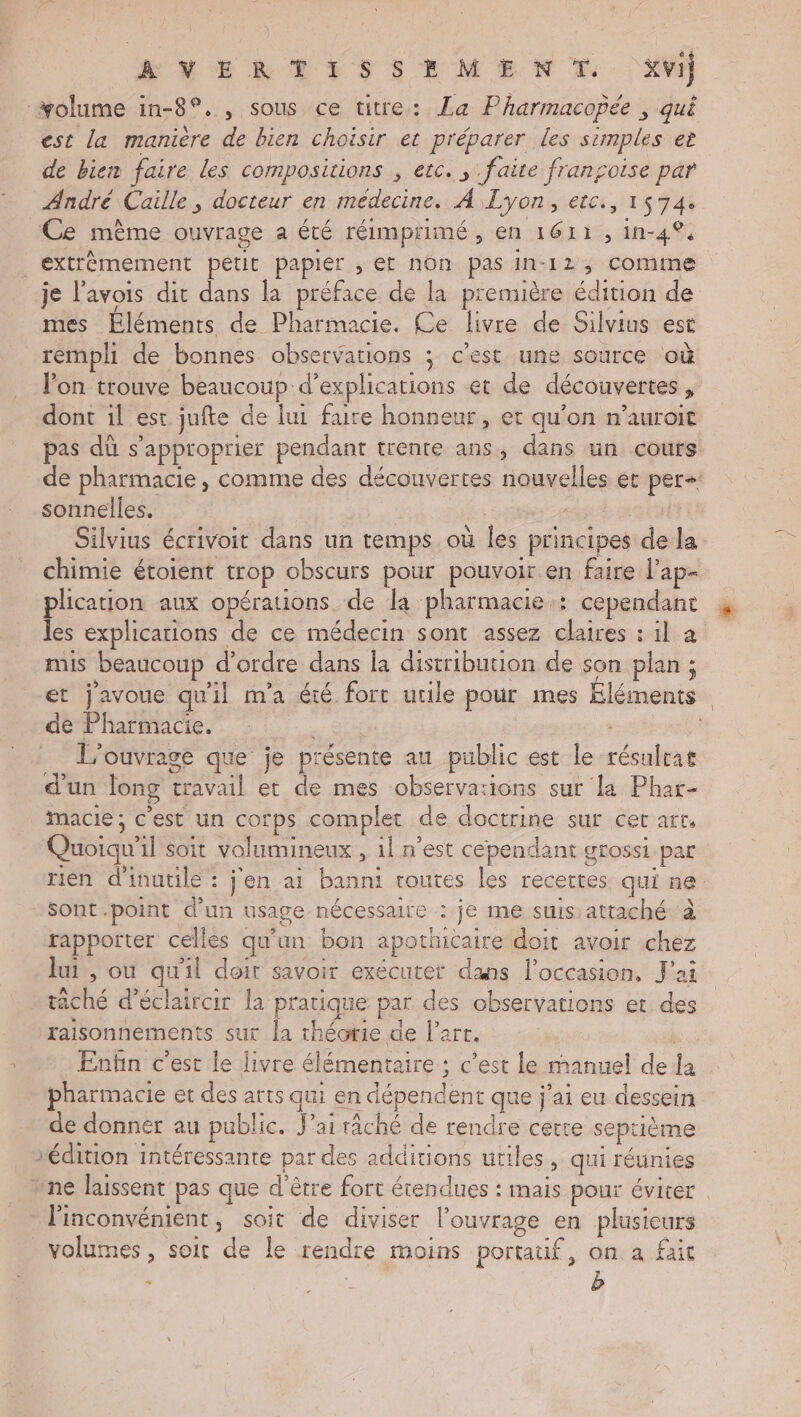 AVERTISSEMENT. Xvi] olume in-8°., sous ce titre: La Pharmacopée , qui est la manière de bien choisir et préparer les simples et de bien faire les compositions , etc. ; faite fransoise par André Caille, docteur en médecine. À Lyon, etc., 1574: ‘Ce mème ouvrage a été réimprimé, en 1611, in-4°. _extrèmement petit papier , et non pas in-12, comme je l’avois dit dans la préface de la première édition de mes Éléments de Pharmacie. Ce livre de Silvius est rempli de bonnes observations ; c’est une source où lon trouve beaucoup d'explications et de découvertes, dont il est jufte de lui faire honneur, et qu'on n’auroit pas dû s'approprier pendant trente ans, dans un cours de pharmacie, comme des découvertes nouvelles et per: sonnelles. rase À | Silvius écrivoit dans un temps où les principes de la chimie étoient trop obscurs pour pouvoir en faire l’ap- plication aux opérations de la pharmacie: cependant les explications de ce médecin sont assez claires : il à mis beaucoup d'ordre dans la distribution de son plan ; et j'avoue qu'il m'a été fort utile pour mes Éléments de Pharmacie. à. à: Qi | L'ouvrage que je présente au public est le résulrat d'un long travail et de mes observa:ions sur la Phar- macie ; c'est un corps complet de doctrine sur cer arr, Quoiqu'il soit volumineux , 1l n’est cependant grossi par rien d'inutile : j'en ai banni coutes les recettes qui ne. Sont.point d'un usage nécessaire : je me suis:attaché à rapporter celles qu'un bon apothicaire doit avoir chez lui, ou qu'il doit savoir exécuter dans l’occasion, J'ai tâché d’éclaircir la pratique par des observations et des raisonnements sur la théorie de l’art. | Enfin c’est le livre élémentaire ; c'est le manuel de la pharmacie et des arts qui en dépendent que j'ai eu dessein de donner au public. J'ai râché de rendre cetre septième édition intéressante par des additions utiles, qui réunies nne laissent pas que d'être fort étendues : mais pour éviter l'inconvénient, soit de diviser l'ouvrage en plusieurs volumes , soit de le rendre moins portatif, on a fait +