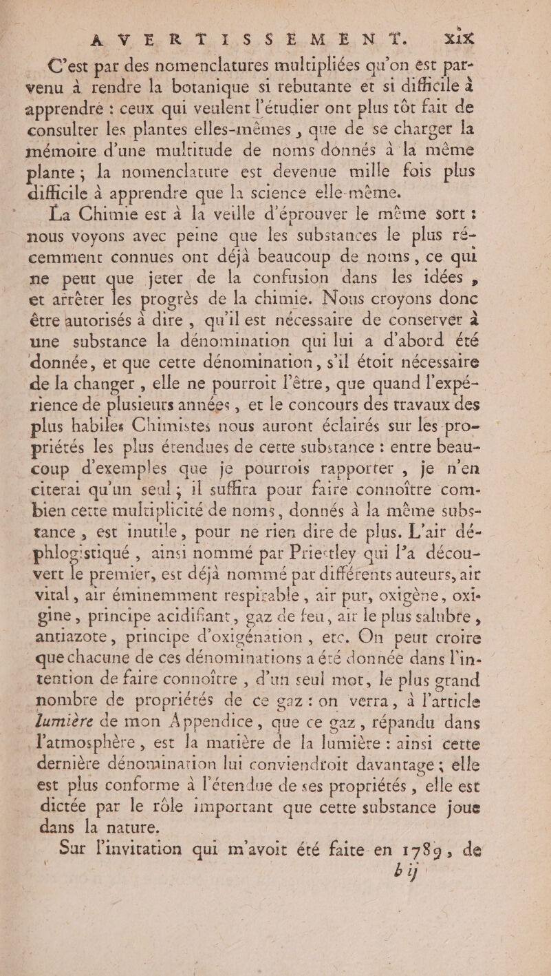 MER TT ES,S EMEN'T. Xi C'est par des nomenclatures multipliées qu’on ést par- venu à rendre la botanique si rebutante et si difhcile à apprendré : ceux qui veulent l’étudier ont plus côr fait de consulter les plantes elles-mêmes , que de se charger la mémoire d’une multitude de noms donnés à la même plante ; la nomenclature est devenue mille fois plus difficile à apprendre que la science elle-mème. La Chimie est à la veille d’éprouver le même sort : nous Voyons avec peine que les substances le plus ré- cemment connues ont déjà beaucoup de noms, ce qui ne peut que jeter de la confusion dans les idées , et RE progrès de la chimie. Nous croyons donc être autorisés à dire, qu'ilest nécessaire de conserver à une substance la dénomination qui lui à d’abord été donnée, et que cette dénomination, s’il étoit nécessaire de la changer , elle ne pourroit l’être, que quand l'expé- rience de plusieurs années, et le concours des travaux des plus habiles Chimistes nous auront éclairés sur les -pro- priétés les plus étendues de certe substance : entre beau- coup d'exemples que je pourrois rapporter , je n'en citerai qu'un seul; il suffira pour faire connoître com- bien cette multiplicité de noms, donnés à la mème subs- tance , ést inutile, pour ne rien dire de plus. L'air dé- phlog'stiqué , ainsi nommé par Priectley qui la décou- vert le premier, est déjà nommé par différents auteurs, air vital, air éminemment respirable , air pur, oxigène, oxi- gine , principe acidifant, gaz de feu, air le plus salubte, anrtiazote, principe d'oxigénation, etc. On peut croire que chacune de ces dénominations a été donnée dans l’in- tention de faire connoître , d’un seul mot, le plus orand nombre de propriétés de ce gaz: on verra, à l’article lumière de mon Appendice, que ce gaz , répandu dans l'atmosphère , est la matière de la lumière : ainsi cette dernière dénomination lui conviendroit davantage; elle est plus conforme à l'étendue de ses propriétés, elle est dictée par le rôle important que cette substance joue dans la nature. Sur Finvitation qui m'avoit été faite en 1789, de bi \