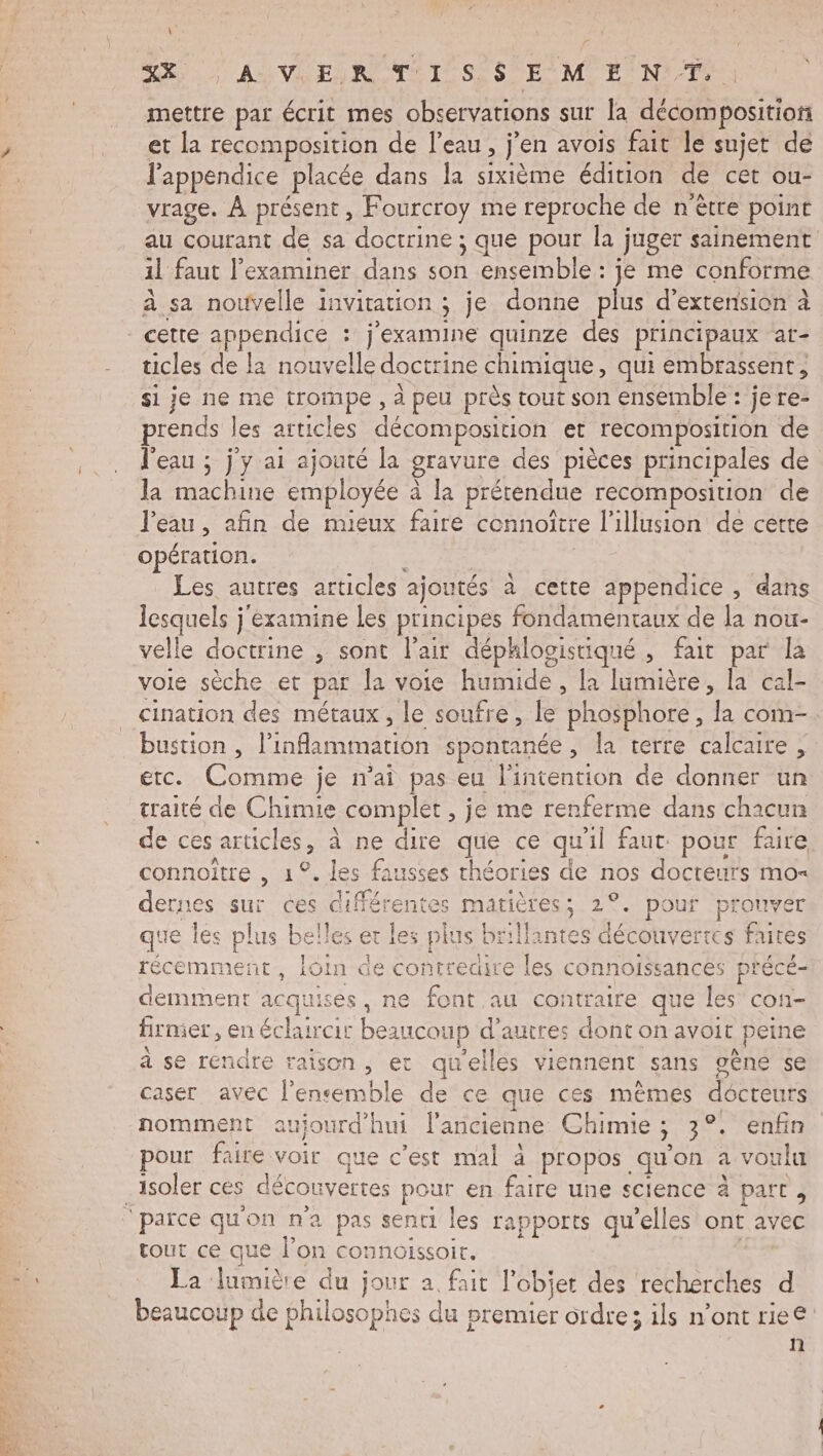 M LOVR ER OT SSP E MENT mettre par écrit mes observations sur a décomposition et la recomposition de l'eau, j'en avois fait le sujet de l'appendice placée dans la sixième édition de cet ou- vrage. À présent, Fourcroy me reproche de n'être point au courant de sa doctrine ; que pour la juger sainement il faut l’examiner dans son ensemble : je me conforme à sa nouvelle invitation ; je donne plus d'extension à cette appendice : j’examine quinze des principaux ar- ticles de la nouvelle doctrine cuniquee qui embrassent, si je ne me trompe , à peu près tout son ensemble : jere- prends | les articles décomposition et recomposition de l'eau ; j'y ai ajouté la gravure des pièces principales de Ja machine employée à la prétendue recomposition de l'eau , afin de mieux faire cennoître l'illusion de certe opération. | Les, autres articles ajoutés à cette appendice , dans lesquels j'examine Les principes fondamentaux de la nou- velle doctrine , sont l'air déphlogistiqué , fait par la vole sèche er par la voie humide, la lumière, la cal- cination des métaux, le soufre, le ‘phosphore , ‘la com. bustion, Des spontanée , la terre calcaire, etc. Comme je n'ai pas eu l'intention de donner un traité de Chimie complet , je me renferme dans chacun de ces articles, à ne sus que ce qu'il faut. pour faire connoître , 1°. les fausses théories de nos docteurs mo= dernes sur ces dif + 1tes matières ; 2°. pour prouver que lés plus belles er les plus brillantes découvertes faites récemment, loin de contredire les connoissances précé- demment acqui ises, ne font au contraire que PORT firmer, en éclaircir beaucoup d’autres dont on avoit peine à se rendre raison, et quelles viennent sans oèné se caser avec las bi de ce que ces mêmes docrèut nomment aujourd'hui l'ancienne Chimie ; 3°. enfin pour faire voir que c’est mal à propos qu on a vo ulu isoler ces décou vertes pour en faire une science à part, tout ce que l’on connoissoir. La lumière du jour a fait l'objet des recherches d beaucoup de philosophes du premier ordre; ils n’ont rie€: | n