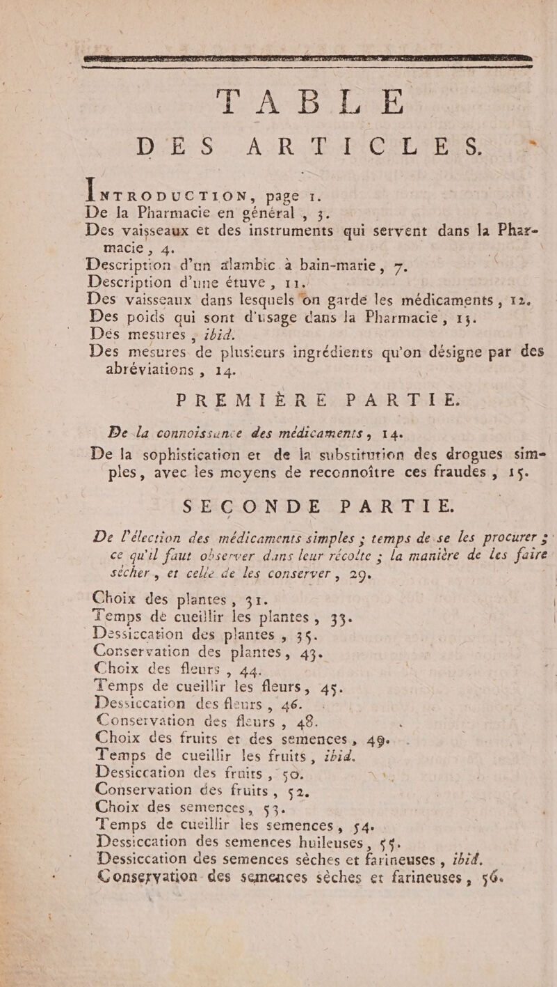 Évrronucriow, page 1. De la Pharmacie en général , 3. Des vaisseaux et des instruments qui servent dans la Phar- macie , 4. | Description d’un alambic à bain-marie, 7. Description d’une étuve, 11. Des vaisseaux dans lesquels ‘on garde les médicaments , 12. Des poids qui sont d'usage dans la Pharmacie, 13. Dés mesures ; ibid. Des mesures de plusieurs ingrédients qu'on désigne par des abréviations , 14. | PREMIÈRE PARTIE. De la connoissunce des médicaments, 14. De la sophistication er de la subsriturion des drogues sim= ples, avec les moyens de reccnnoître ces fraudes , 15. SECONDE PARTIE. De Pélecrion des médicaments simples ; temps de se les procurer :: ce qu'il faut observer dans leur récolte : la manière de les faire sécher, et celle de les conserver , 29. ; Choix des plantes, 31. Temps dé cueillir les plantes, 33. Dessiccation des plantes , 36. Conservation des plantes, 43. Choix des fleurs , 44. Temps de cueillir les fleurs, 45. Dessiccation des fleurs, 46. Conservation des fleurs , 48. Choix des fruits et des semences, 49. Temps de cueillir les fruits, 2bid. Dessiccation des fruits, so. Conservation des fruits, ç2. Choix des semences, 53. Temps de cueillir les semences, 54. : Dessiccation des semences huileuses, $4. | Dessiccation des semences sèches et farineuses , 1hz4. Conservation des semences sèches er farineuses, 56. »