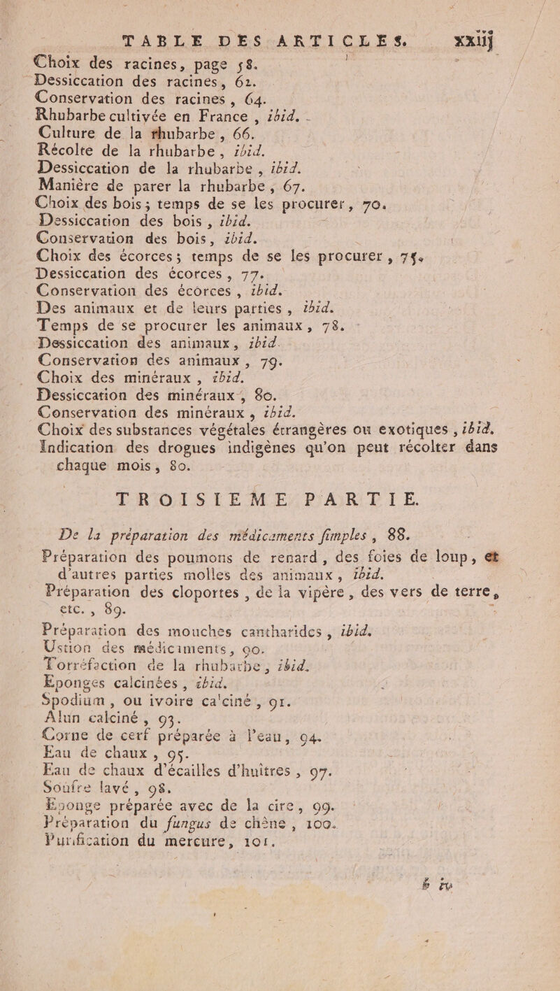 sv TABLE DES ARTICLES. XZXU} Choix des racines, page ÿ8. | $ Dessiccation des racines, 62. Conservation des racines, 64. Rhubarbe cultivée en France , ibid. - Culture de la rhubarbe, 66. Récolte de la rhubarbe, ibid. Dessiccation de la rhubarbe , ib:d. Manière de parer la rhubarbe , 67. Choix des bois; temps de se les procurer, 70. Dessiccation des bois , ibid. + Conservation des bois, ibid. | Choix des écorcess; temps de se les procurer , 7%. Dessiccation des écorces, 77. Conservation des écorces , 1bid. Des animaux et de leurs parties, 2914. Temps de se procurer les animaux, 78. Dessiccation des animaux, zb1d. Conservation des animaux , 79. Choix des minéraux , z1b1d. Dessiccation des minéraux , 8e. Conservation des minéraux , id. ee. Choix des substances végétales érrangères ou exotiques , 1814, Indication des drogues indigènes qu'on peut récolter dans chaque mois, 80. TROISIEME: PART IE. De la préparation des médicaments fimples, 88. Préparation des poumons de renard, des foies de loup, et d'autres parties molles des animaux, foid. Préparation des cloportes , de la vipère, des vers de terre, CiD. 109. f Préparation des mouches cantharides , ibid. Ustion des médiciments, oo. Torréfaction de la rhubarbe, ibid. Éponges calcinées, shid. Spodium , ou ivoire ca'ciné, 9r. Alun caiciné, 93. Corne de cerf préparée à l’eau, 04. Eau de chaux, Eau de chaux d’écailles d’huiîtres , 07. Soufre lavé, 08. songe préparée avec de la cire, 99. : Préparation du fungus de chîne , 100. Purification du mercure, 101.