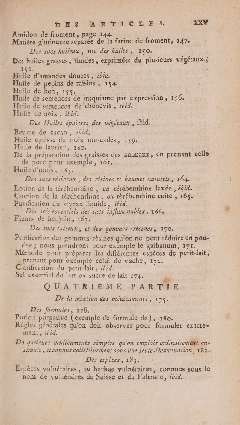 D'#s A RTACLES. XXY ‘Amidon de froment, page 144. Matière glutineuse séparée de la farine de froment, 147: | Dies sucs huileux , ou des huiles, 150. | Des huiles grasses, ‘fluides , exprimées de plusieurs végétaux . 1$1. | Huils d'amandes douces, zhid. Huile de pepins de raisins , 154. Huile de ben, 155. L . Huile de semences de jusquiame par expression, 156. Huile de semences de chencvis , 2bëd. Huile de noix, ibid. | Des Huiles épaisses des végétaux , ibid. Beurre de cacao, 1bid, Huile épaisse de noix muscades, 159. Huile de laurier, 160. | : De la préparation des graisses des animaux, en prenant celle de porc pour exemple, 161. Huile d'œufs, 163. _ Des sucs résineux , des résines et baumes naturels, 164. Lotion de la térébenthine , ou térébenthine lavée , zbid. Coction de la térébenthine, ox térébenthine cuite , 164. Purification du styrax liquide, ibid. À Des sels essentiels des sucs inflammables, 166. ‘ Fleurs de benjoin, 167. | | Des sucs laireux ; et des: gommes-résines, 170. Purification des gommes-résines qu’on ne peut réduire en pou« dre ; nous prendrons pour exemple le galbanum, 171. Méthode pour préparer les différentes espèces de petit-lait , + prenant pour exemple celui de vache, 172. C'arification du petit laits ébid. Sel essentiel de lait ox sucre de lait 174. QUATRIÈME PARTIE. De la mixtion des médicaments , 175. Des formules, 178. À Potion purgative {exemple de formule de), 180. Règles générales qu'on doit observer pour formuler exacte- ment, id, | De quelques médicaments simples qu'on emploie ordinairement en- semble ,etconnus coldeélivement sous une seule dénomination, 181. Des espèces, 183, Espèces vulnéraires, ox herbes vulnéraires, connues sous le nom de vulnéraires de Suisse et de Faltranc, bia,