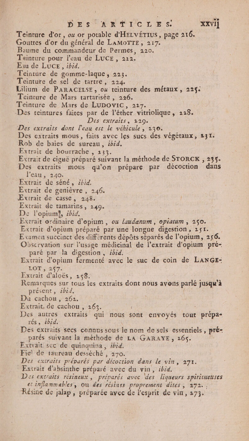 æ * DES HATICLRS XXvI] Teinture d'or, o or potable d'HELVÉTIUS, page 216. Gouttes d'or du général de LAMOTTE, 217. Baume du commandeur de Permes, 220. Teinture pour l’eau de LUCE , 222. Eau de LUCE, ibid. Feinture de gomme-laque, 223. Teinture de sel de tartre, 224. Lilium de PARACELSE, ou teinture des métaux, 225$. Teinture de Mars tartarisée , 226. Teinture de Mars de LUDOvIC, 227. -Des teintures faites par de l’éther vitriolique, 228. | Des extraits, 220. Des extraits dont l'eau est le véhicule , 230. Des extraits mous, faits avec les sucs des végétaux, 231. Rob de baies de sureau, ibid. Extrait de bourrache , 133. | Extrait de ciguë préparé suivant la méthode de STORCK , 235. Des extraits mous qu'on prépare par décoction dans l'eau, 240. Extrait de séné, z4id. Extrait de genièvre , 246. Extrait de casse, 248. Extrait de tamarins, 249. De l’opiumi, zbid. ; Extrait ordinaire d'epium , ou laudanum , opiatum , 250. Extrait d’opium préparé par une longue digestion, 2$1. E tamea succinct des différents dépôts séparés de l’opium, 256. Osservation sur l'usage médicinal de l’extrait d’opium pré- paré par la digestion, ibid. Extrait d’opium fermenté avec le suc de coin de LANGE- LOT ; 257. | Extrait d’aloës, 248. Remarques sur tous les extraits dont nous avons parlé jusqu’à présent, 1bzd. { Da cachou, 262. Extrait, de cachou , 263. Des autres extraits qui nous sont envoyés tout prépa- rés, 4014, Des extraits secs cennus sous le nom de sels essentiels, pré- parés suivant la méthode de LA GARAYE, 265. ; Extrait sec de quinguina, ibid. Fie! de taureau decséché , 270. Des extraits préparés par décoction dans Le vin, 271. Extrait d’absinthe préparé avec du vin, ibid. Des extraits résineux , préparés avec des ligueurs spiritueuses et inflammables, ou des résines proprement dites, 272. , Résine de jalap , préparée avec de l'esprit de vin, 273.