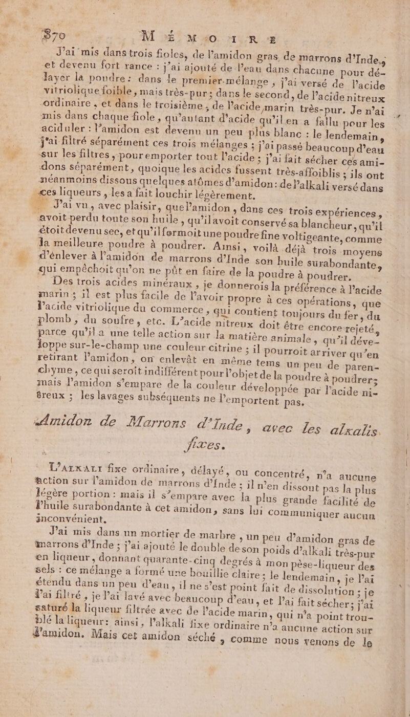 ‘670 » M # Mo 1 R + J’ai mis dans trois fioles, de l’amidon gras. de marrons d'Inde,s et devenu fort rance : j'ai ajouté de l’eau dane chacune pour dé- dayer la poudre: dans le premier.mélange ; j'ai versé de l'acide vitriolique foible, mais très-pur ; dans le second, de l’acide nitreux -ordinaire , et dans le troisième ; de acide marin très-pur. Je n’ai mis dans chaque fiole , qu’autant d'acide qu'il en a fallu pour les aciduler : lamidon est devenu un peu plus blanc : le lendemain, j'ai filtré séparément ces trois mélanges ; j'ai passé beaucoup d’eau sur les filtres ; pour emporter tout Pacide ; j'ai fait sécher ces ami- dons séparément, quoique les acides fussent très-affoiblis ; ils ont néanmoins dissous quelques atômes d’amidon: dePalkali versé dans ces liqueurs , les a fait louchir lépèrement. | _ J'ai vu, avec plaisir, quel’amidon &gt; dans ces trois expériences, avoit perdu toute son huile, qu’ilavoit conservé sa blancheur, qu'il étoit devenu sec, etqu’ilfermoitune poudre fine voltigeante, comme da meilleure poudre à poudrer. Ainsi, voilà déjà trois moyens _ d’énlever à l’amidon de marrons d’{nde son huile surabondante, qui empéchoit qu’on ne püt en faire de la poudre à poudrer. Des trois acides minéraux , ie donnerois la préférence à l'acide marins il est plus facile de lavoir Propre à ces opérations, que d'acide vitriolique du commerce , qui contient toujours du fer , du plomb, du soufre, etc. L’acide nitreux doit étre encore-rejeté, parce qu’ila une telle action sur la matière animale , qu’il déve- ioppe sur-le-champ une couleur citrine ; il pourroit arriver qu’en retirant Vamidon, on enlevât en même tems un peu de paren- chyme, cequiseroitindifférent pour l’objet de la poudre à poudrer- mais l’amidon $’empare de la couleur développée par l'acide ni- freux ; les lavages subséquents ne l'emportent pas. | sAmidon de Marrons d'Inde » avec les alxalis. fixes. L’ArrALI fixe ordinaire, délayé, ou Concentré, n’a aucune action sur l'amidon de marrons d'fnde ; il n’en dissout pas la plus légère portion: mais il s'empare avec la plus grande facilité de l'huile surabondante à cet amidon, sans lui Communiquer aucum inconvénient. J'ai mis dans un mortier de marbre + Un peu d’amidon gras de marrons d'Inde ; j’ai ajouté le double deson poids d’alkali très-pur en liqueur, donnant quarante-cinq degrés à mon pèse-liqueur des sels : ce mélange a formé une bouillie claire ; le lendemain , je Pai étendu dans un peu d’eau, il ne s’est point fait de dissolution ; je Vai filtré , je l'ai lavé avec beaucoup d’eau, et lai fait sécher; jai saturé la liqueur filtrée avec de l'acide marin, qui na point trou blé la liqueur: ainsi, l’alkali fixe ordinaire n’a aucune action sur d'amidon. Mais cet amidon séché 3 Comme nous venons de le