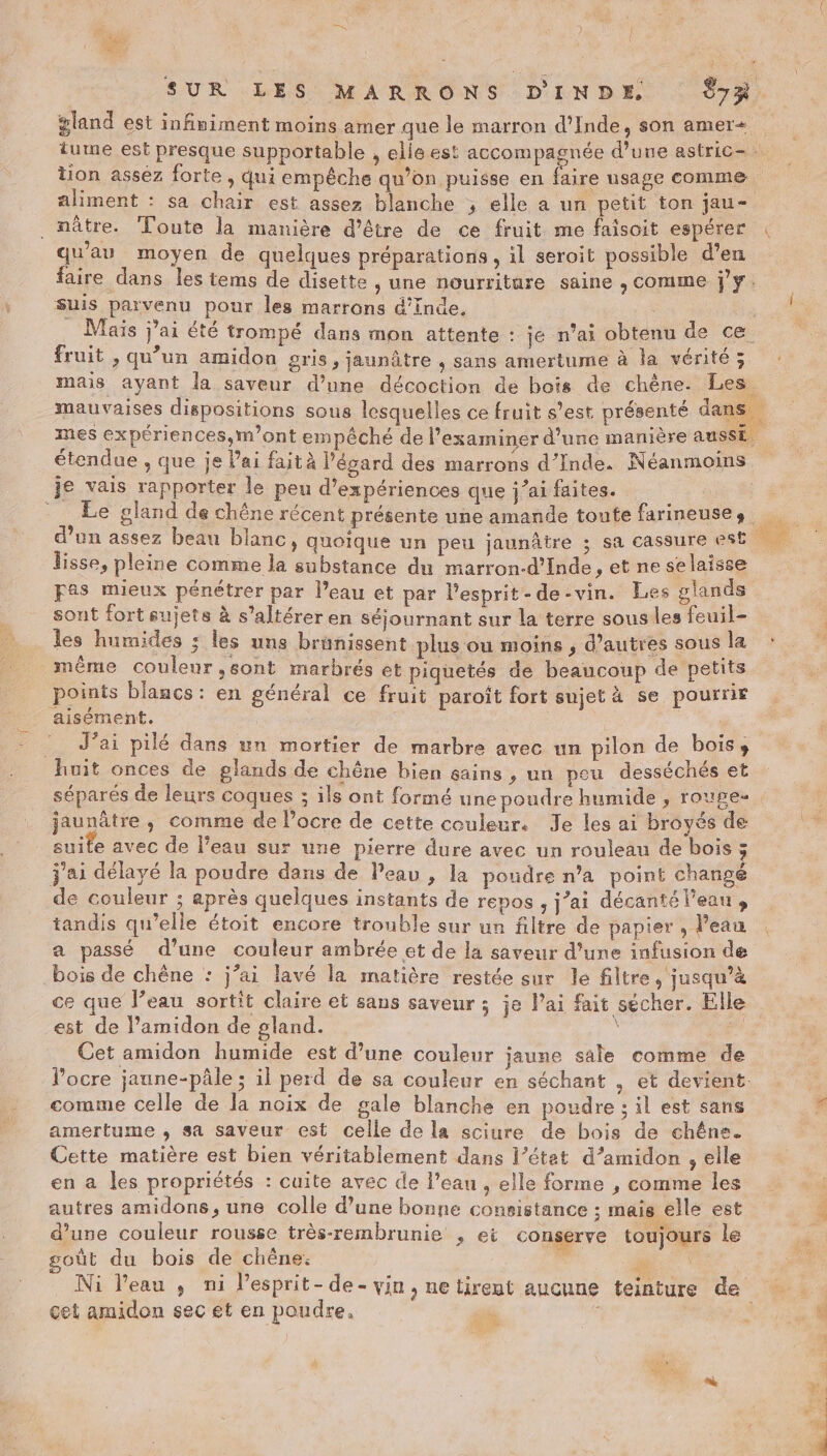 a gland est infiniment moins amer que le marron d'Inde, son amer= tion assez forte, qui empêche qu’on puisse en aliment : sa chair est assez blanche ; elle a un petit ton jau- . nâtre. Toute la manière d’être de ce fruit me faisoit espérer qu'au moyen de quelques préparations , il seroit possible d’en faire dans les tems de disette , une nourriture saine , comme j'y. suis parvenu pour les marrons d'inde. Mais j'ai été trompé dans mon attente : je n'ai obtenu de ce fruit , qu’un amidon gris, jaunâtre , sans amertume à la vérité; | je vais rapporter le peu d'expériences que j'ai faites. lisse, pleine comme la substance du marron-d’Inde , et ne selaisse Fas mieux pénétrer par l’eau et par l'esprit -de-vin. Les glands sont fort sujets à s’altérer en séjournant sur la terre sous les feuil- les humides ; les uns brunissent plus ou moins , d’autres sous la même coulenr ,sont marbrés et piquetés de beaucoup de petits points blancs: en général ce fruit paroît fort sujet à se pourrir aisément. :_ J'ai pilé dans un mortier de marbre avec un pilon de bois», huit onces de pglands de chêne bien gains , un peu desséchés et séparés de leurs coques ; ils ont formé une poudre humide , rouge- jaunâtre, comme de locre de cette couleur. Je les ai broyés de suite avec de l’eau sur une pierre dure avec un rouleau de bois ; j'ai délayé la poudre dans de l'eau , la poudre n’a point changé de couleur ; après quelques instants de repos , j’ai décantél’eau, tandis qu’elle étoit encore trouble sur un filtre de papier , l’eau a passé d’une couleur ambrée et de la saveur d’une infusion de bois de chêne : j’ai lavé la matière restée sur le filtre, jusqu’à ce que l’eau sortit claire et sans saveur ; je lai fait sécher. Elle est de l’amidon de gland. \ sat Cet amidon humide est d’une couleur jaune sale comme de l’ocre jaune-pâle ; il perd de sa couleur en séchant . et devient: comme celle de la noix de gale blanche en poudre ; il est sans amertume , sa saveur est celle de la sciure de bois de chêne. Cette matière est bien véritablement dans l’étet d’amidon , elle en a les propriétés : cuite avec de l’eau , elle forme , comme les autres amidons, une colle d’une bonne consistance ; mais elle est d’une couleur rousse très-rembrunie , et conserve toujours le goût du bois de chêne: , | % en, ASE