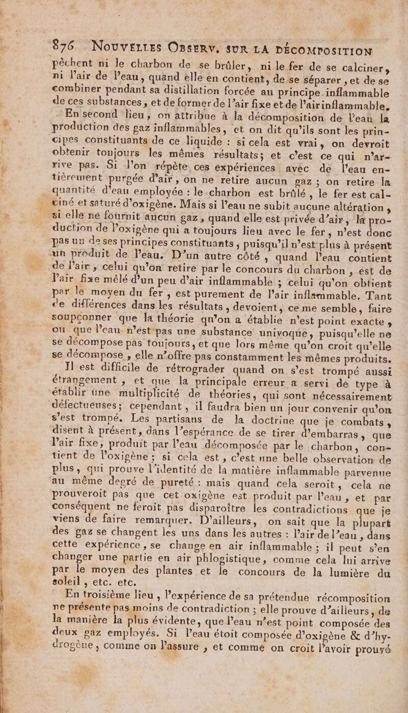 rt rien «0 ft | - co nc Te illiiqns 876 NOUVELLES OBSERV. SUR LA DÉCOMPOSITION pêchent ni le charbon de se briller, ni le fer de se calciners ni l'air de Peau, quand elle en contient, de se séparer ,et de se combiner pendant sa distillation forcée au principe inflammable de ces substances , et de former de l’air fixe etde l’airinflammable, En second lieu, on attribue à la décomposition. de l’eau la production des gaz inflammables, et on dit qu’ils sont les prin- cipes constituants de ce liquide : si cela est vrai, on devroit obtenir tonjours les mêmes résultats; et c’est ce qui n’ar- rive pas. 51 l’on répète ces expériences avec de l'eau en- tièrement purgée d'air, on ne retire aucun gaz ; on retire læ si elle né fournit aucun gaz, quand elle est privée d’air, la pro- duction de l’oxigène qui a toujours lieu avec le fer ; n’est donc pas uu de ses principes constituants , puisqu'il n’est:plus à présent de l'air, celui qu’on retire par le concours du charbon , est de Pair fixe mélé d’un peu d’air inflammable ; celui qu’on obtient par le moyen du fer , est purement de l’air inflammable, Tant de différences dans les résultats, devoient, ce me semble, faire soupconner que la théorie qn’on a établie n’est point exacte » où que l’eau n'est pas une substance univoque, puisqu'elle ne se décompose pas toujours, et que lors même qu’on croit qu’elle se décompose , elle n’offre pas constamment les mêmes produits. Il est difficile de rétrograder quand on s’est trompé aussi étrangement , et que la principale erreur a servi de type à établir üne multiplicité de théories, qui sont nécessairement défectueuses; cependant , il faudra bien un jour convenir qu’on s’est trompé, Les partisans de la doctrine que je combats, disent à présent, dans l’espérance de se tirer d'embarras, que Pair fixe, produit par l’eau décomposée par le charbon, con- tient de l’oxipène ; si cela est, c’est une belle observation de conséquent ne feroit pas disparoître les contradictions que je viens de faire remarquer. D'ailleurs, on sait que la plupart des gaz se changent les uns dans les autres : l'air de l’eau , dans cette expérience, se change en air inflammable; il peut s’en changer une partie en air phlogistique, comme cela lui arrive par le moyen des plantes et le concours de la lumière du soleil , etc. etc. En troisième lieu , l'expérience de sa prétendue récomposition ne présente pas moins de contradiction ; elle prouve d’ailleurs , de la manière la plus évidente, que Peau n’est point composée des deux gaz employés. Si l’eau étoit composée d’oxigène &amp; d’hy- drogène , comme on l'assure , et comme on croit l'avoir prouvé