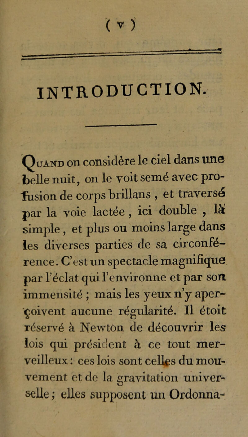 INTRODUCTION. Quand on considère le ciel dans une belle nuit, on le voit semé avec pro- fusion de corps brillans , et traversé par la voie lactée , ici double ? la simple, et plus ou moins large dans les diverses parties de sa circonfé- rence. C’est un spectacle magnifique par l’éclat qui l’environne et par son immensité ; mais les yeux n’y aper- çoivent aucune régularité. Il étoit réservé à Newton de découvrir les lois qui président à ce tout mer- veilleux : ces lois sont celles du mou- vement et de la gravitation univer- selle ; elles supposent un Ordonna-