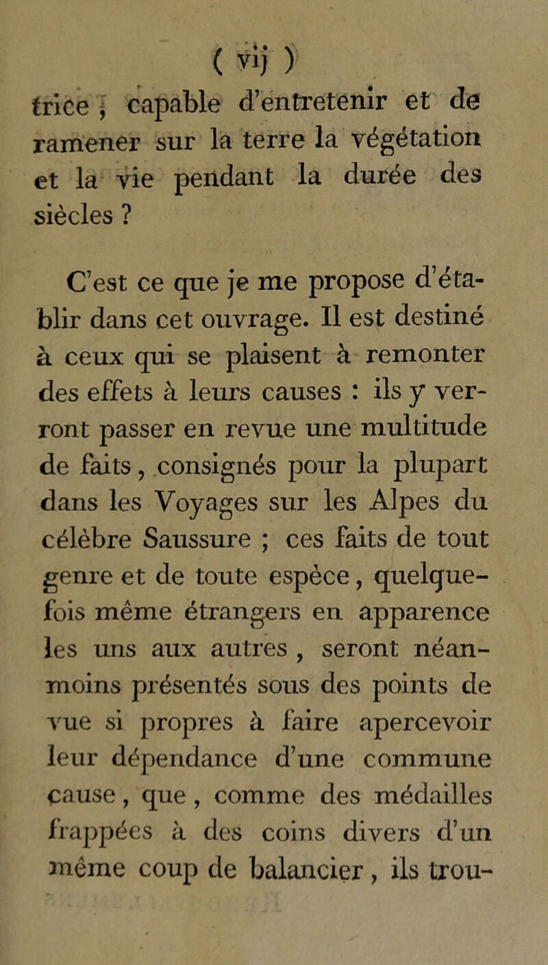 ( Ÿîj} trice , capable d’entretenir et de ramener sur la terre la végétation et la vie pendant la durée des siècles ? C’est ce que je me propose d’éta- blir dans cet ouvrage. Il est destiné à ceux qui se plaisent à remonter des effets à leurs causes : ils y ver- ront passer en revue une multitude de faits, consignés pour la plupart dans les Voyages sur les Alpes du célèbre Saussure ; ces faits de tout genre et de toute espèce, quelque- fois même étrangers en apparence les uns aux autres , seront néan- moins présentés sous des points de vue si propres à faire apercevoir leur dépendance d’une commune cause, que , comme des médailles frappées à des coins divers d’un même coup de balancier, ils trou-