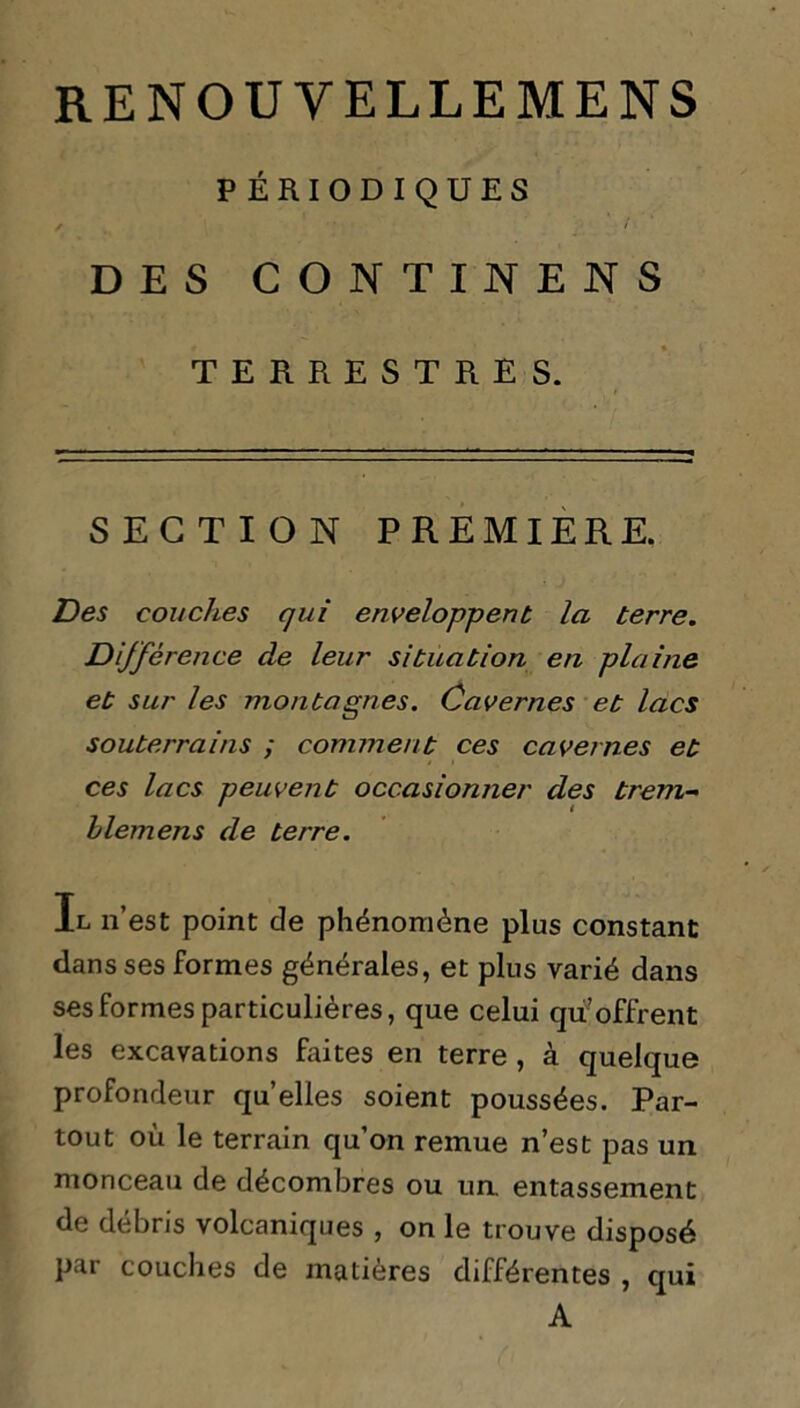 PÉRIODIQUES / • DES CONTINENS TERRESTRES. SECTION PREMIERE. Des couches qui enveloppent la terre. Dijfêrence de leur situation en plaine et sur les montagnes. Cavernes et lacs souterrains ; comment ces cavernes et ces lacs peuvent occasionner des trem- llemens de terre. Il n’est point de phénomène plus constant dans ses formes générales, et plus varié dans ses formes particulières, que celui qu’offrent les excavations faites en terre , à quelque profondeur quelles soient poussées. Par- tout où le terrain qu’on remue n’est pas un monceau de décombres ou un. entassement de débris volcaniques , on le trouve disposé par couches de matières différentes , qui A