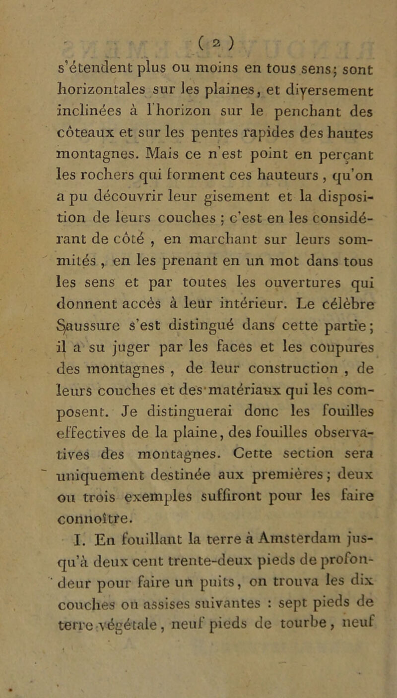 s’étendent plus ou moins en tous sens; sont horizontales sur les plaines, et diyersement inclinées à 1 horizon sur le penchant des coteaux et sur les pentes rapides des hautes montagnes. Mais ce n’est point en perçant les rochers qui forment ces hauteurs , qu’on a pu découvrir leur gisement et la disposi- tion de leurs couches ; c’est en les considé- rant de côté , en marchant sur leurs som- mités , en les prenant en un mot dans tous les sens et par toutes les ouvertures qui donnent accès à leur intérieur. Le célèbre Saussure s’est distingué dans cette partie; il a su juger par les faces et les coupures des montagnes , de leur construction , de leurs couches et des1 matériaux qui les com- posent. Je distinguerai donc les fouilles effectives de la plaine, des fouilles observa- tives des montagnes. Cette section sera uniquement destinée aux premières ; deux ou trois exemples suffiront pour les faire connoître. I. En fouillant la terre à Amsterdam jus- qu’à deux cent trente-deux pieds de profon- ' deur pour faire un puits, on trouva les dix couches ou assises suivantes : sept pieds de terre végétale, neuf pieds de tourbe, neuf