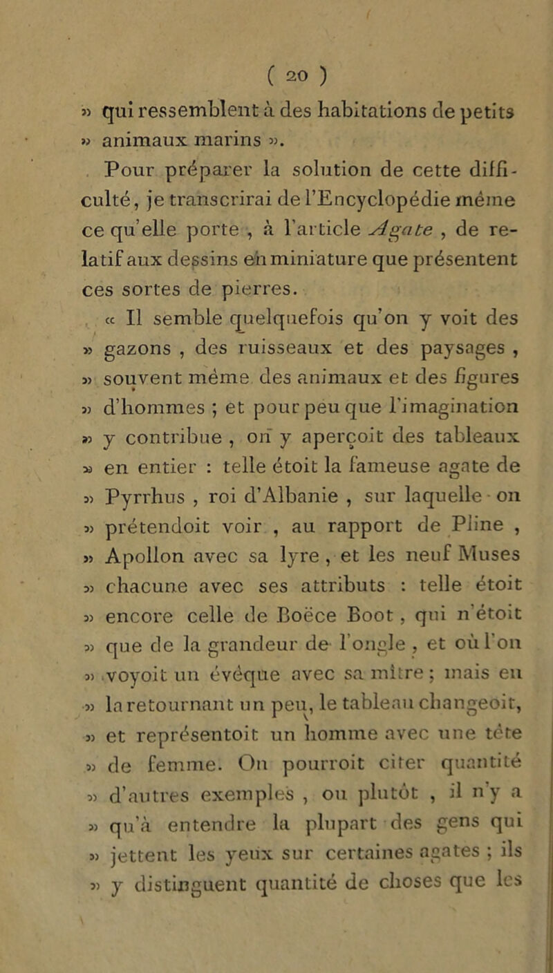 » qui ressemblent à des habitations de petits » animaux marins ». Pour préparer la solution de cette diffi- culté, je transcrirai de l’Encyclopédie même ce qu’elle porte , à l’article Agate , de re- latif aux dessins eh miniature que présentent ces sortes de pierres. « Il semble quelquefois qu’on y voit des » gazons , des ruisseaux et des paysages , » souvent même des animaux et des figures » d’hommes ; et pour peu que l'imagination « y contribue , oh y aperçoit des tableaux m en entier : telle étoit la fameuse agate de » Pyrrhus , roi d’Albanie , sur laquelle on 33 prétendoit voir , au rapport de Pline , 3> Apollon avec sa lyre, et les neuf Muses 33 chacune avec ses attributs : telle étoit 33 encore celle de Boëce Boot, qui n’étoit 33 que de la grandeur de l’ongle , et où 1 on 3) voyoit un évêque avec sa;mitre; mais en 33 la retournant un peu, le tableau changeoit, 33 et représentoit un homme avec une tète 33 de femme. On pourroit citer quantité 33 d’autres exemples , ou plutôt , il n’y a 33 qu’à entendre la plupart des gens qui 33 jettent les yeux sur certaines agates ; ils 33 y distinguent quantité de choses que les